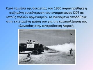 Κατά τα μέσα της δεκαετίας του 1960 παρατηρήθηκε η 
αυξημένη συγκέντρωση του εντομοκτόνου DDT σε 
ιστούς πολλών οργανισμών. Το φαινόμενο αποδόθηκε 
στην εκτεταμένη χρήση του για την καταπολέμηση της 
ελονοσίας στην κεντροδυτική Αφρική. 
 