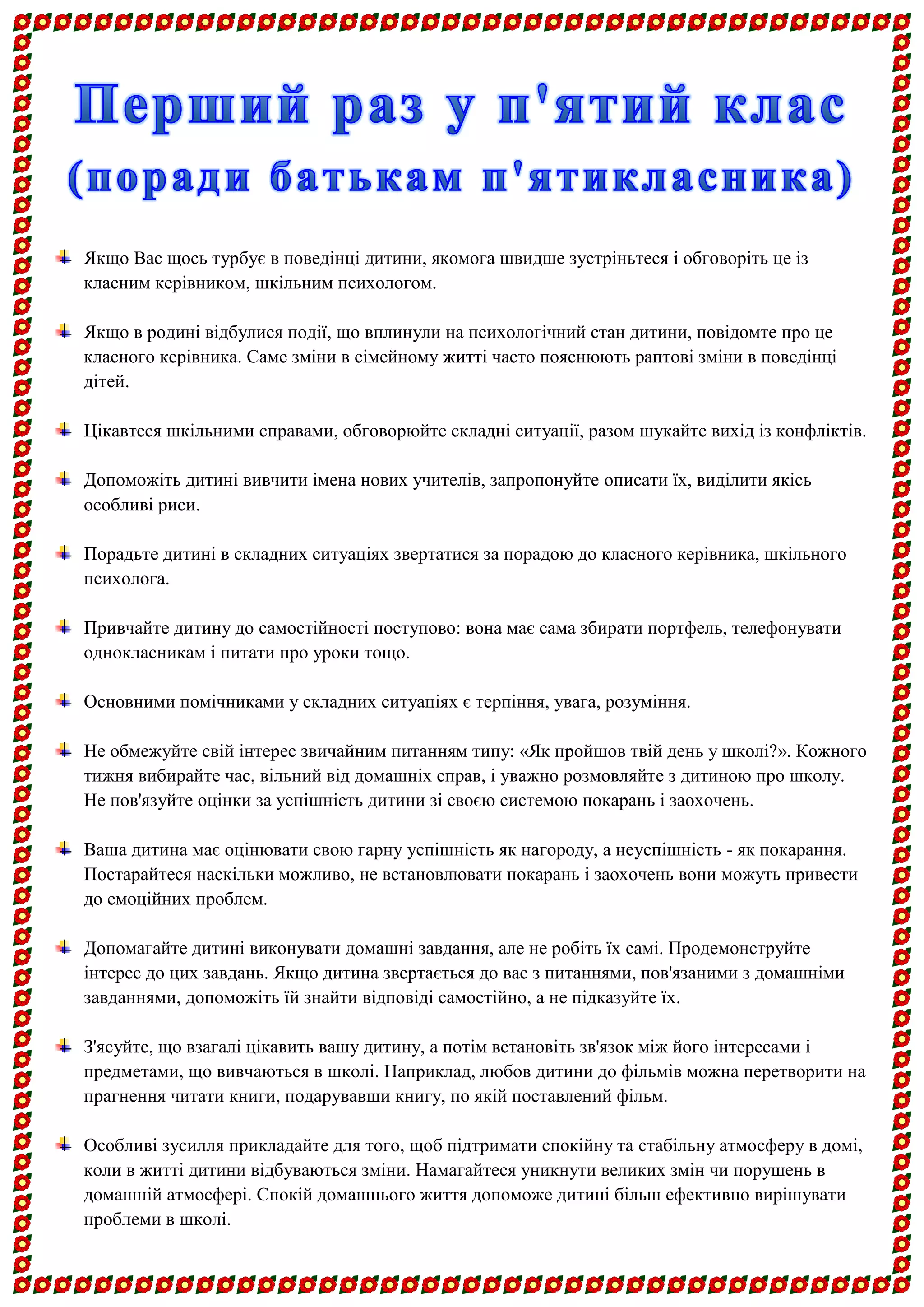 Якщо Вас щось турбує в поведінці дитини, якомога швидше зустріньтеся і обговоріть це із класним керівником, шкільним психологом. 
Якщо в родині відбулися події, що вплинули на психологічний стан дитини, повідомте про це класного керівника. Саме зміни в сімейному житті часто пояснюють раптові зміни в поведінці дітей. 
Цікавтеся шкільними справами, обговорюйте складні ситуації, разом шукайте вихід із конфліктів. 
Допоможіть дитині вивчити імена нових учителів, запропонуйте описати їх, виділити якісь особливі риси. 
Порадьте дитині в складних ситуаціях звертатися за порадою до класного керівника, шкільного психолога. 
Привчайте дитину до самостійності поступово: вона має сама збирати портфель, телефонувати однокласникам і питати про уроки тощо. 
Основними помічниками у складних ситуаціях є терпіння, увага, розуміння. 
Не обмежуйте свій інтерес звичайним питанням типу: «Як пройшов твій день у школі?». Кожного тижня вибирайте час, вільний від домашніх справ, і уважно розмовляйте з дитиною про школу. Не пов'язуйте оцінки за успішність дитини зі своєю системою покарань і заохочень. 
Ваша дитина має оцінювати свою гарну успішність як нагороду, а неуспішність - як покарання. Постарайтеся наскільки можливо, не встановлювати покарань і заохочень вони можуть привести до емоційних проблем. 
Допомагайте дитині виконувати домашні завдання, але не робіть їх самі. Продемонструйте інтерес до цих завдань. Якщо дитина звертається до вас з питаннями, пов'язаними з домашніми завданнями, допоможіть їй знайти відповіді самостійно, а не підказуйте їх. 
З'ясуйте, що взагалі цікавить вашу дитину, а потім встановіть зв'язок між його інтересами і предметами, що вивчаються в школі. Наприклад, любов дитини до фільмів можна перетворити на прагнення читати книги, подарувавши книгу, по якій поставлений фільм. 
Особливі зусилля прикладайте для того, щоб підтримати спокійну та стабільну атмосферу в домі, коли в житті дитини відбуваються зміни. Намагайтеся уникнути великих змін чи порушень в домашній атмосфері. Спокій домашнього життя допоможе дитині більш ефективно вирішувати проблеми в школі.  