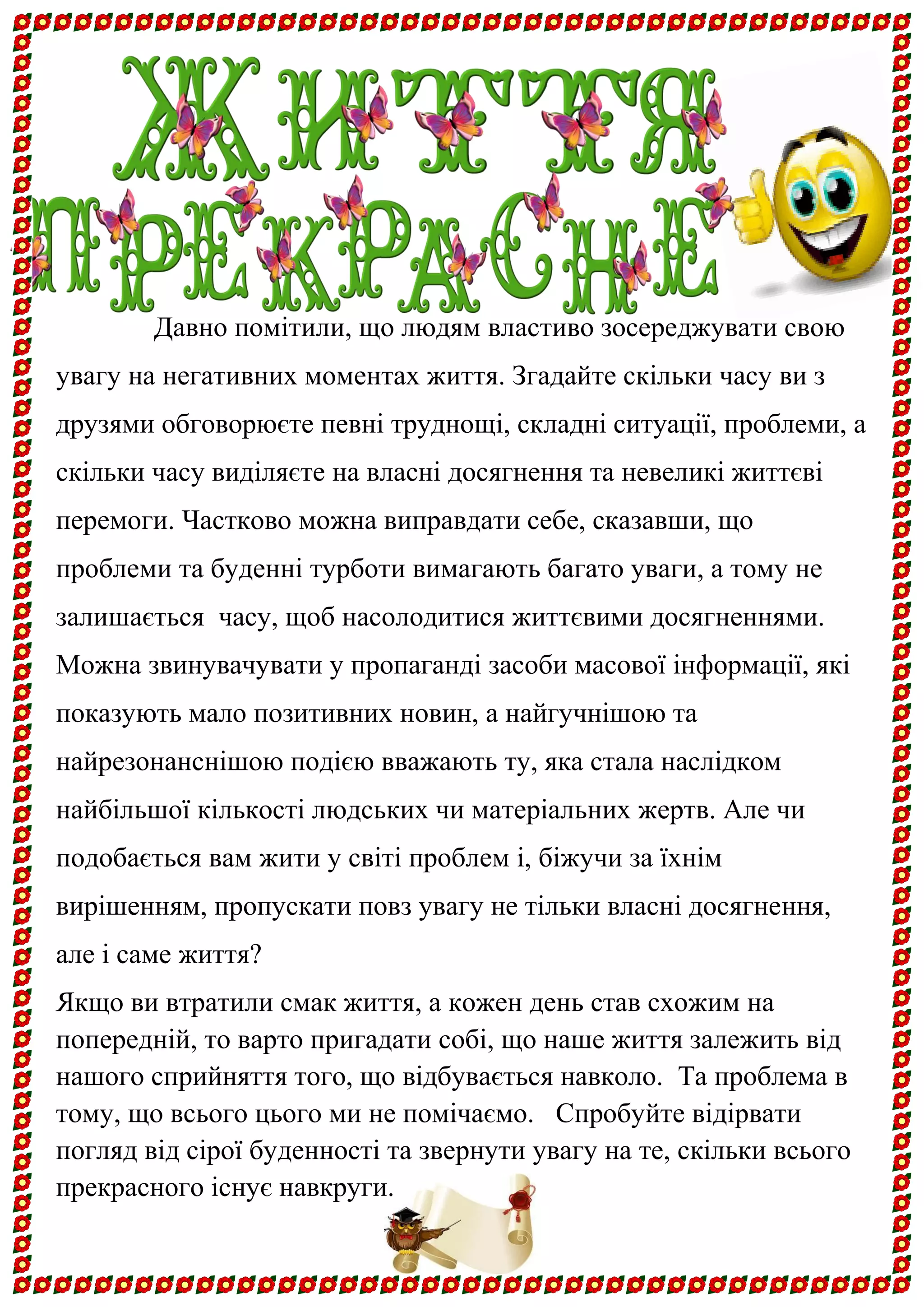 Давно помітили, що людям властиво зосереджувати свою увагу на негативних моментах життя. Згадайте скільки часу ви з друзями обговорюєте певні труднощі, складні ситуації, проблеми, а скільки часу виділяєте на власні досягнення та невеликі життєві перемоги. Частково можна виправдати себе, сказавши, що проблеми та буденні турботи вимагають багато уваги, а тому не залишається часу, щоб насолодитися життєвими досягненнями. Можна звинувачувати у пропаганді засоби масової інформації, які показують мало позитивних новин, а найгучнішою та найрезонанснішою подією вважають ту, яка стала наслідком найбільшої кількості людських чи матеріальних жертв. Але чи подобається вам жити у світі проблем і, біжучи за їхнім вирішенням, пропускати повз увагу не тільки власні досягнення, але і саме життя? 
Якщо ви втратили смак життя, а кожен день став схожим на попередній, то варто пригадати собі, що наше життя залежить від нашого сприйняття того, що відбувається навколо. Та проблема в тому, що всього цього ми не помічаємо. Спробуйте відірвати погляд від сірої буденності та звернути увагу на те, скільки всього прекрасного існує навкруги.  