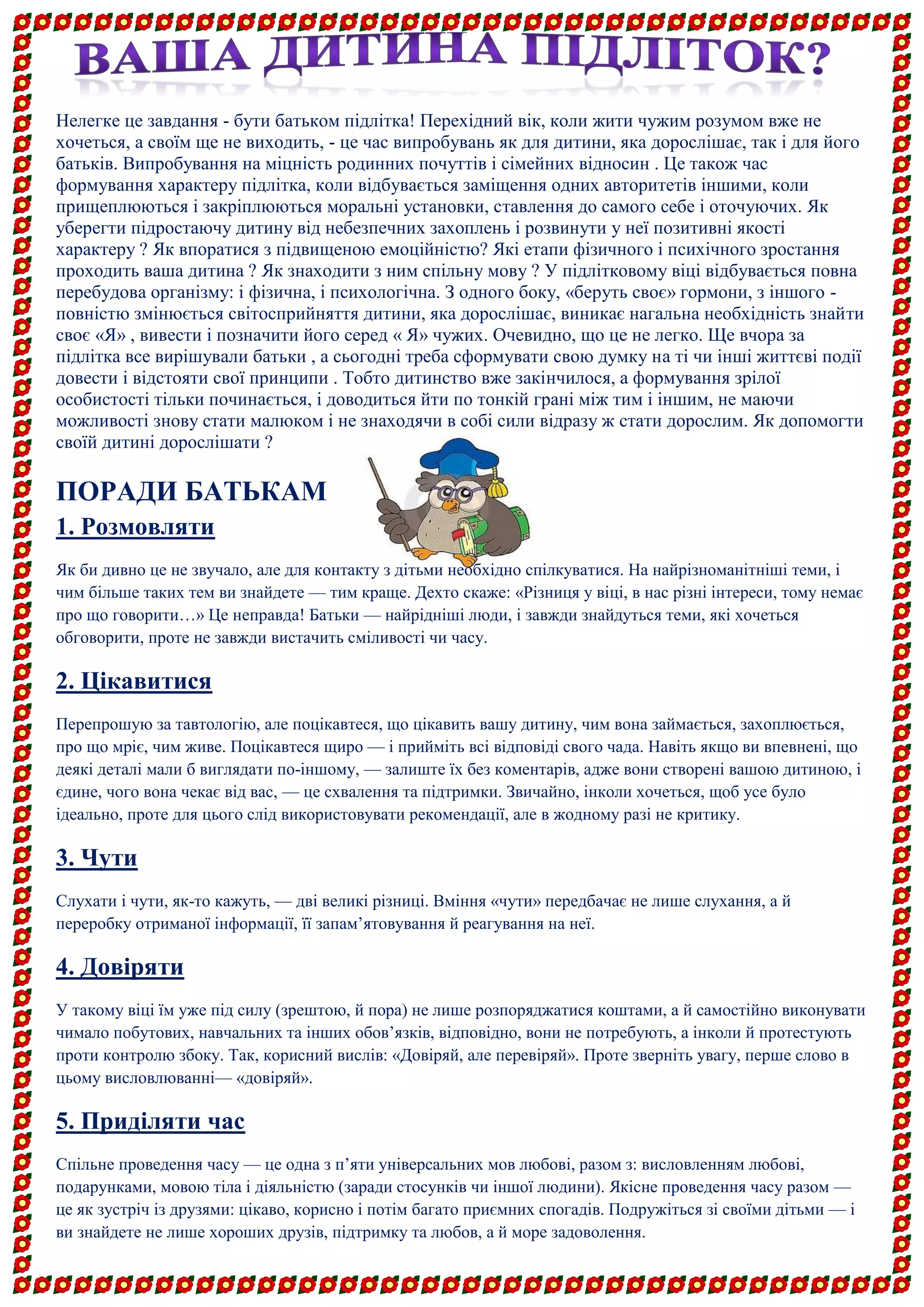 Нелегке це завдання - бути батьком підлітка! Перехідний вік, коли жити чужим розумом вже не хочеться, а своїм ще не виходить, - це час випробувань як для дитини, яка дорослішає, так і для його батьків. Випробування на міцність родинних почуттів і сімейних відносин . Це також час формування характеру підлітка, коли відбувається заміщення одних авторитетів іншими, коли прищеплюються і закріплюються моральні установки, ставлення до самого себе і оточуючих. Як уберегти підростаючу дитину від небезпечних захоплень і розвинути у неї позитивні якості характеру ? Як впоратися з підвищеною емоційністю? Які етапи фізичного і психічного зростання проходить ваша дитина ? Як знаходити з ним спільну мову ? У підлітковому віці відбувається повна перебудова організму: і фізична, і психологічна. З одного боку, «беруть своє» гормони, з іншого - повністю змінюється світосприйняття дитини, яка дорослішає, виникає нагальна необхідність знайти своє «Я» , вивести і позначити його серед « Я» чужих. Очевидно, що це не легко. Ще вчора за підлітка все вирішували батьки , а сьогодні треба сформувати свою думку на ті чи інші життєві події довести і відстояти свої принципи . Тобто дитинство вже закінчилося, а формування зрілої особистості тільки починається, і доводиться йти по тонкій грані між тим і іншим, не маючи можливості знову стати малюком і не знаходячи в собі сили відразу ж стати дорослим. Як допомогти своїй дитині дорослішати ? 
ПОРАДИ БАТЬКАМ 
1. Розмовляти 
Як би дивно це не звучало, але для контакту з дітьми необхідно спілкуватися. На найрізноманітніші теми, і чим більше таких тем ви знайдете — тим краще. Дехто скаже: «Різниця у віці, в нас різні інтереси, тому немає про що говорити…» Це неправда! Батьки — найрідніші люди, і завжди знайдуться теми, які хочеться обговорити, проте не завжди вистачить сміливості чи часу. 
2. Цікавитися 
Перепрошую за тавтологію, але поцікавтеся, що цікавить вашу дитину, чим вона займається, захоплюється, про що мріє, чим живе. Поцікавтеся щиро — і прийміть всі відповіді свого чада. Навіть якщо ви впевнені, що деякі деталі мали б виглядати по-іншому, — залиште їх без коментарів, адже вони створені вашою дитиною, і єдине, чого вона чекає від вас, — це схвалення та підтримки. Звичайно, інколи хочеться, щоб усе було ідеально, проте для цього слід використовувати рекомендації, але в жодному разі не критику. 
3. Чути 
Слухати і чути, як-то кажуть, — дві великі різниці. Вміння «чути» передбачає не лише слухання, а й переробку отриманої інформації, її запам’ятовування й реагування на неї. 
4. Довіряти 
У такому віці їм уже під силу (зрештою, й пора) не лише розпоряджатися коштами, а й самостійно виконувати чимало побутових, навчальних та інших обов’язків, відповідно, вони не потребують, а інколи й протестують проти контролю збоку. Так, корисний вислів: «Довіряй, але перевіряй». Проте зверніть увагу, перше слово в цьому висловлюванні— «довіряй». 
5. Приділяти час 
Спільне проведення часу — це одна з п’яти універсальних мов любові, разом з: висловленням любові, подарунками, мовою тіла і діяльністю (заради стосунків чи іншої людини). Якісне проведення часу разом — це як зустріч із друзями: цікаво, корисно і потім багато приємних спогадів. Подружіться зі своїми дітьми — і ви знайдете не лише хороших друзів, підтримку та любов, а й море задоволення. 
