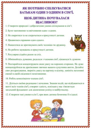 1. Створити природні і доброзичливі умови спілкування в сім’ї. 
2. Бути тактовними та ввічливими один з одним. 
3. Не сваритися та не сперечатися в присутності дитини. 
4. Цікавитися справами один одного. 
5. Намагатися не критикувати своїх чоловіка чи дружину. 
6. Не робити зауважень в присутності дитини. 
7. Регулярно сідайте разом за стіл. 
8. Обмінюйтесь думками, радьтеся з членами сім'ї, цікавтеся їх думкою. 
9. Постарайтеся концентрувати свою увагу на хороших сторонах. Не дуже концентруйтеся на дратівливих звичках вашого супутника життя. Долайте своє роздратування, зверніть увагу на картину в цілому, замініть негативні емоції в своїй свідомості позитивними. 
10. Робіть компліменти членам сім'ї. 
11. Діліться своїми радощами і печалями. Знання подій, що відбуваються в житті всіх членів сім'ї, створює єдність, оскільки у вас з'являється загальний фундамент для досягнення успіху в майбутньому. 
12. Створити такі умови в сім’ї, при яких дитина бачитиме її в ідеалі. 
 