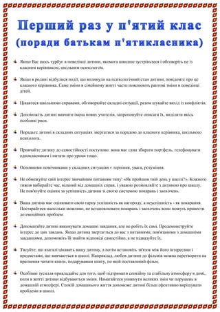 Якщо Вас щось турбує в поведінці дитини, якомога швидше зустріньтеся і обговоріть це із класним керівником, шкільним психологом. 
Якщо в родині відбулися події, що вплинули на психологічний стан дитини, повідомте про це класного керівника. Саме зміни в сімейному житті часто пояснюють раптові зміни в поведінці дітей. 
Цікавтеся шкільними справами, обговорюйте складні ситуації, разом шукайте вихід із конфліктів. 
Допоможіть дитині вивчити імена нових учителів, запропонуйте описати їх, виділити якісь особливі риси. 
Порадьте дитині в складних ситуаціях звертатися за порадою до класного керівника, шкільного психолога. 
Привчайте дитину до самостійності поступово: вона має сама збирати портфель, телефонувати однокласникам і питати про уроки тощо. 
Основними помічниками у складних ситуаціях є терпіння, увага, розуміння. 
Не обмежуйте свій інтерес звичайним питанням типу: «Як пройшов твій день у школі?». Кожного тижня вибирайте час, вільний від домашніх справ, і уважно розмовляйте з дитиною про школу. Не пов'язуйте оцінки за успішність дитини зі своєю системою покарань і заохочень. 
Ваша дитина має оцінювати свою гарну успішність як нагороду, а неуспішність - як покарання. Постарайтеся наскільки можливо, не встановлювати покарань і заохочень вони можуть привести до емоційних проблем. 
Допомагайте дитині виконувати домашні завдання, але не робіть їх самі. Продемонструйте інтерес до цих завдань. Якщо дитина звертається до вас з питаннями, пов'язаними з домашніми завданнями, допоможіть їй знайти відповіді самостійно, а не підказуйте їх. 
З'ясуйте, що взагалі цікавить вашу дитину, а потім встановіть зв'язок між його інтересами і предметами, що вивчаються в школі. Наприклад, любов дитини до фільмів можна перетворити на прагнення читати книги, подарувавши книгу, по якій поставлений фільм. 
Особливі зусилля прикладайте для того, щоб підтримати спокійну та стабільну атмосферу в домі, коли в житті дитини відбуваються зміни. Намагайтеся уникнути великих змін чи порушень в домашній атмосфері. Спокій домашнього життя допоможе дитині більш ефективно вирішувати проблеми в школі.  