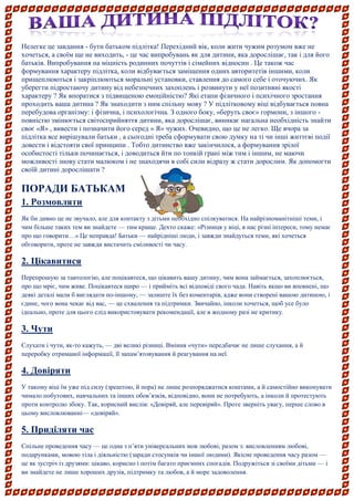 Нелегке це завдання - бути батьком підлітка! Перехідний вік, коли жити чужим розумом вже не хочеться, а своїм ще не виходить, - це час випробувань як для дитини, яка дорослішає, так і для його батьків. Випробування на міцність родинних почуттів і сімейних відносин . Це також час формування характеру підлітка, коли відбувається заміщення одних авторитетів іншими, коли прищеплюються і закріплюються моральні установки, ставлення до самого себе і оточуючих. Як уберегти підростаючу дитину від небезпечних захоплень і розвинути у неї позитивні якості характеру ? Як впоратися з підвищеною емоційністю? Які етапи фізичного і психічного зростання проходить ваша дитина ? Як знаходити з ним спільну мову ? У підлітковому віці відбувається повна перебудова організму: і фізична, і психологічна. З одного боку, «беруть своє» гормони, з іншого - повністю змінюється світосприйняття дитини, яка дорослішає, виникає нагальна необхідність знайти своє «Я» , вивести і позначити його серед « Я» чужих. Очевидно, що це не легко. Ще вчора за підлітка все вирішували батьки , а сьогодні треба сформувати свою думку на ті чи інші життєві події довести і відстояти свої принципи . Тобто дитинство вже закінчилося, а формування зрілої особистості тільки починається, і доводиться йти по тонкій грані між тим і іншим, не маючи можливості знову стати малюком і не знаходячи в собі сили відразу ж стати дорослим. Як допомогти своїй дитині дорослішати ? 
ПОРАДИ БАТЬКАМ 
1. Розмовляти 
Як би дивно це не звучало, але для контакту з дітьми необхідно спілкуватися. На найрізноманітніші теми, і чим більше таких тем ви знайдете — тим краще. Дехто скаже: «Різниця у віці, в нас різні інтереси, тому немає про що говорити…» Це неправда! Батьки — найрідніші люди, і завжди знайдуться теми, які хочеться обговорити, проте не завжди вистачить сміливості чи часу. 
2. Цікавитися 
Перепрошую за тавтологію, але поцікавтеся, що цікавить вашу дитину, чим вона займається, захоплюється, про що мріє, чим живе. Поцікавтеся щиро — і прийміть всі відповіді свого чада. Навіть якщо ви впевнені, що деякі деталі мали б виглядати по-іншому, — залиште їх без коментарів, адже вони створені вашою дитиною, і єдине, чого вона чекає від вас, — це схвалення та підтримки. Звичайно, інколи хочеться, щоб усе було ідеально, проте для цього слід використовувати рекомендації, але в жодному разі не критику. 
3. Чути 
Слухати і чути, як-то кажуть, — дві великі різниці. Вміння «чути» передбачає не лише слухання, а й переробку отриманої інформації, її запам’ятовування й реагування на неї. 
4. Довіряти 
У такому віці їм уже під силу (зрештою, й пора) не лише розпоряджатися коштами, а й самостійно виконувати чимало побутових, навчальних та інших обов’язків, відповідно, вони не потребують, а інколи й протестують проти контролю збоку. Так, корисний вислів: «Довіряй, але перевіряй». Проте зверніть увагу, перше слово в цьому висловлюванні— «довіряй». 
5. Приділяти час 
Спільне проведення часу — це одна з п’яти універсальних мов любові, разом з: висловленням любові, подарунками, мовою тіла і діяльністю (заради стосунків чи іншої людини). Якісне проведення часу разом — це як зустріч із друзями: цікаво, корисно і потім багато приємних спогадів. Подружіться зі своїми дітьми — і ви знайдете не лише хороших друзів, підтримку та любов, а й море задоволення. 