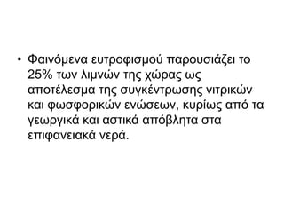 • Φαινόμενα ευτροφισμού παρουσιάζει το 
25% των λιμνών της χώρας ως 
αποτέλεσμα της συγκέντρωσης νιτρικών 
και φωσφορικών ενώσεων, κυρίως από τα 
γεωργικά και αστικά απόβλητα στα 
επιφανειακά νερά. 
 