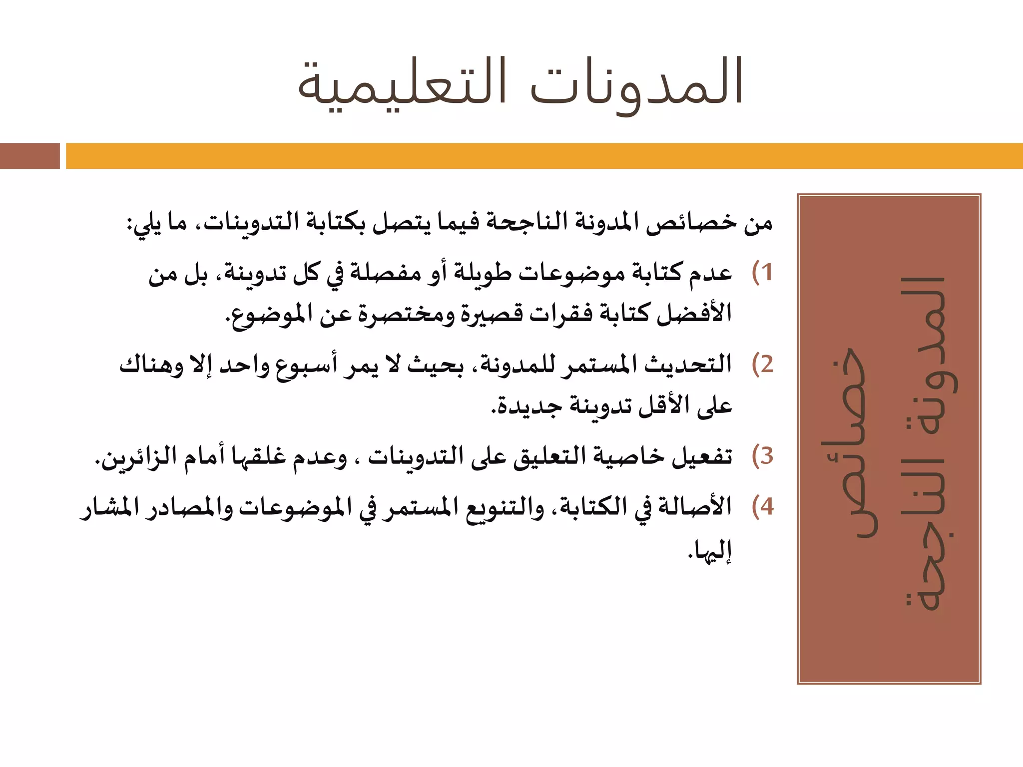 المدونات التعليمية 
خصائص 
المدونة الناجحة 
من خصائص المدونة الناجحة فيما يتصل بكتابة التدوينات، ما يلي: 
1) عدم كتابة موضوعات طويلة أو مفصلة في كل تدوينة، بل من 
الأفضل كتابة فقرات قصيرة ومختصرة عن الموضوع. 
2) التحديث المستمر للمدونة، بحيث لا يمر أسبوع واحد إلا وهناك 
على الأقل تدوينة جديدة. 
3) تفعيل خاصية التعليق على التدوينات ، وعدم غلقها أمام ال زائرين. 
4) الأصالة في الكتابة، والتنويع المستمر في الموضوعات والمصادر المشار 
إليها. 
 