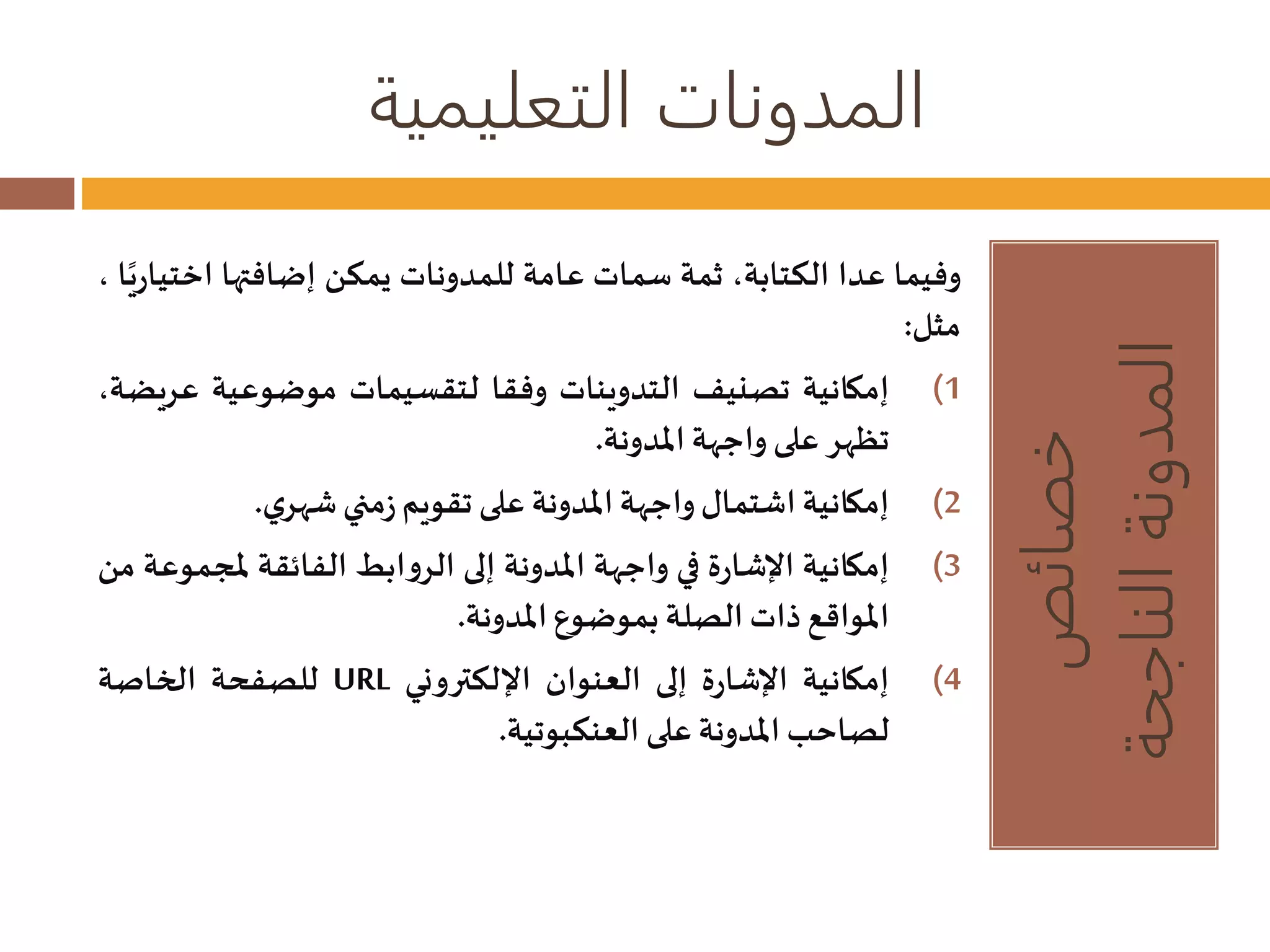 المدونات التعليمية 
خصائص 
المدونة الناجحة 
وفيما عدا الكتابة، ثمة سمات عامة للمدونات يمكن إضافتها اختيار يا ، 
مثل: 
1) إمكانية تصنيف التدوينات وفقا لتقسيمات موضوعية ع ريضة، 
تظهر على واجهة المدونة. 
2) إمكانية اشتمال واجهة المدونة على تقويم زمنيشهري . 
3) إمكانية الإشارة في واجهة المدونة إلى الروابط الفائقة لمجموعة من 
المواقع ذاتالصلة بموضوع المدونة. 
للصفحة الخاصة URL 4) إمكانية الإشارة إلى العنوان الإلكتروني 
لصاحبالمدونة على العنكبوتية. 
 