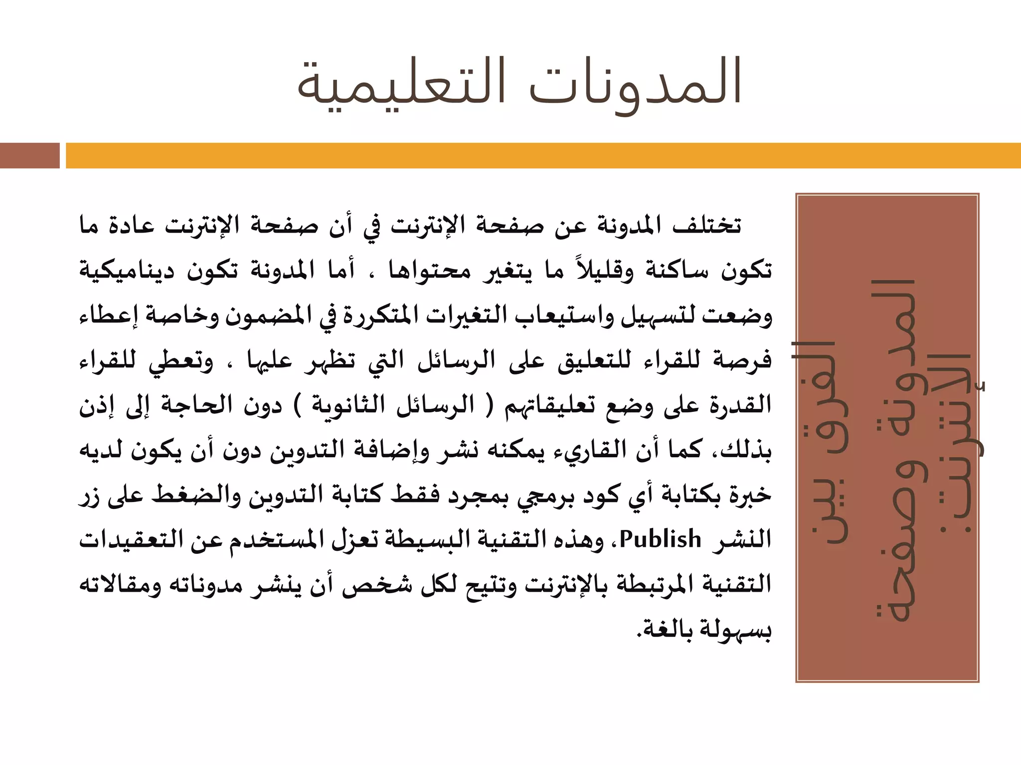 المدونات التعليمية 
الفرق بين 
المدونة وصفحة 
الإنترنت: 
تختلف المدونة عن صفحة الإنترنت في أن صفحة الإنترنت عادة ما 
تكون ساكنة 
وقليلا ما يتغير محتواها ، أما المدونة تكون ديناميكية 
وضعتلتسهيل واستيعاب التغيرات المتكررة في المضمون وخاصة إعطاء 
فرصة للقراء للتعليق على الرسائل التي تظهر عليها ، وتعطي للقراء 
القدرة على وضع تعليقاتهم ) الرسائل الثانوية ( دون الحاجة إلى إذن 
بذلك، كما أن القاريء يمكنه نشر وإضافة التدوين دون أن يكون لديه 
خبرة بكتابة أي كود برمجي بمجرد فقط كتابة التدوين والضغط على زر 
وهذه التقنية البسيطة تعزل المستخدم عن التعقيدات ،Publish النشر 
التقنية المرتبطة بالإنترنت وتتيح لكل شخصأن ينشر مد وناته ومقالاته 
بسهولة بالغة. 
 