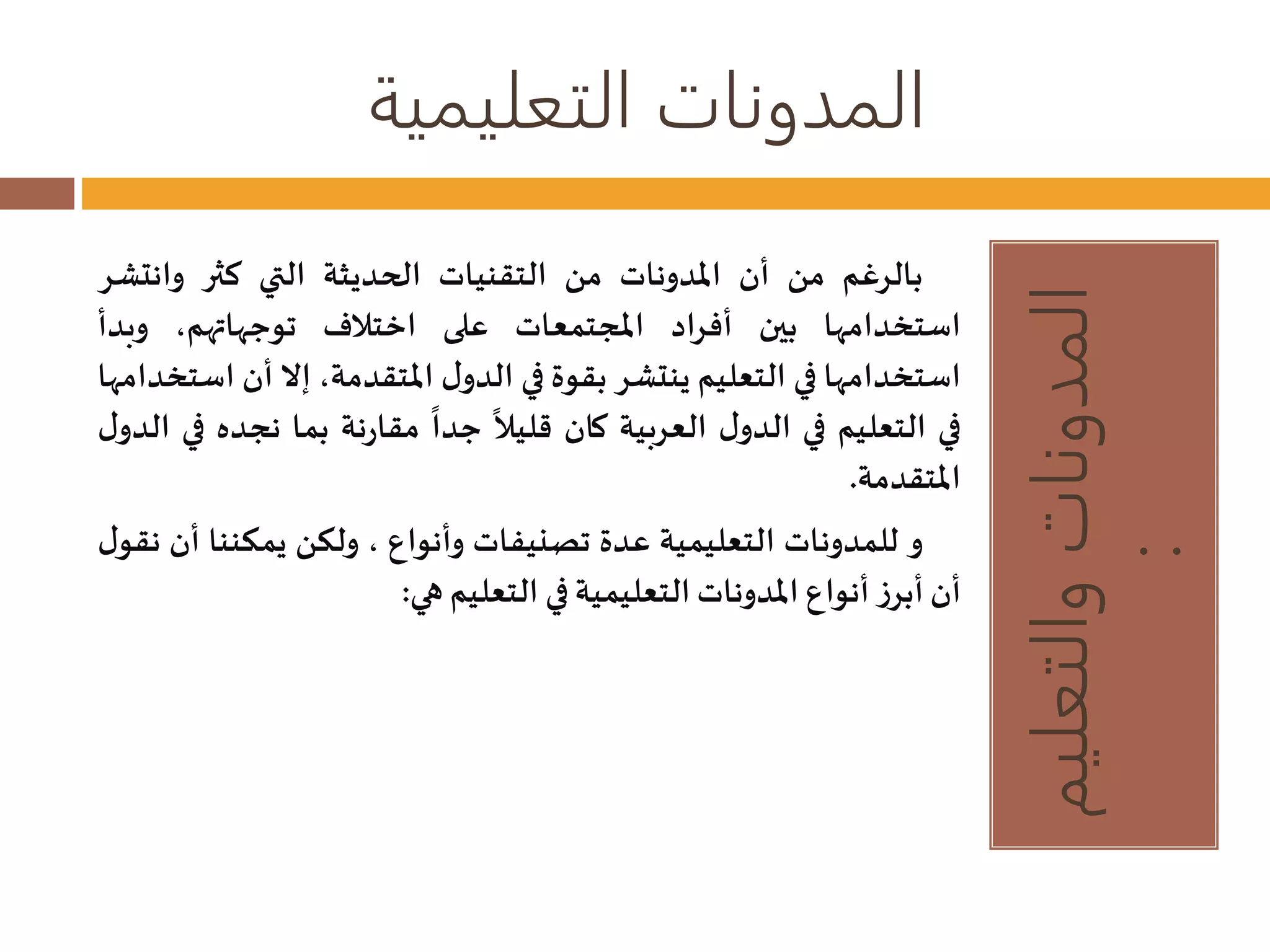 المدونات التعليمية 
المدونات والتعليم 
: 
بالرغم من أن المدونات من التقنيات الحديثة التي كثر وانتشر 
استخدامها بين أفراد المجتمعات على اختلاف توجهاتهم، وبدأ 
استخدامها في التعليم ينتشر بقوة في الدول المتقدمة، إلا أن استخدامها 
في التعليم في الدول العربية كان 
قليلا 
جدا مقارنة بما نجده في الدول 
المتقدمة. 
و للمدونات التعليمية عدة تصنيفات وأنواع ، ولكن يمكننا أن نقول 
أن أبرز أنواع المدوناتالتعليمية في التعليم هي: 
 