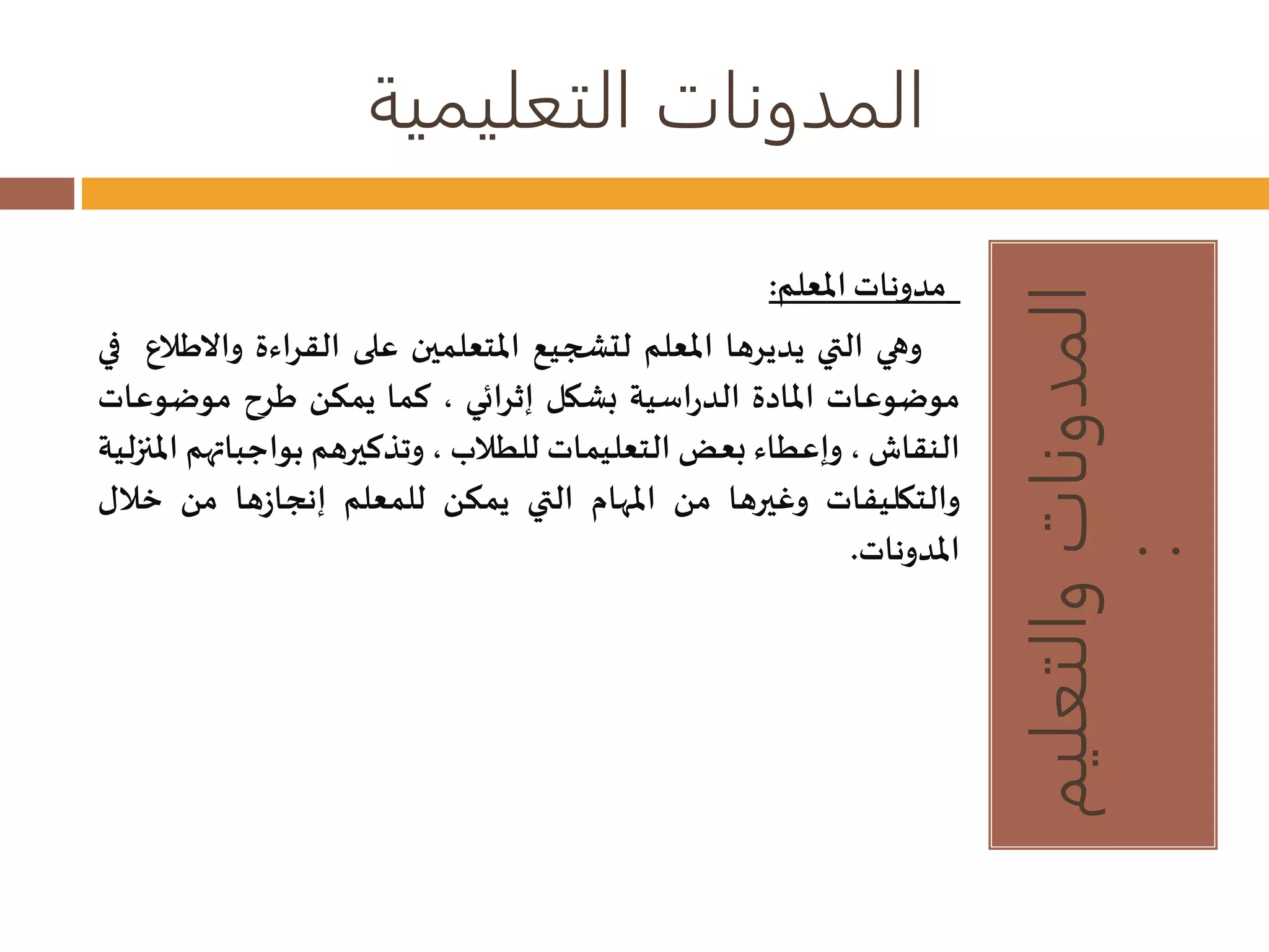 المدونات التعليمية 
المدونات والتعليم 
: 
مدوناتالمعلم: 
وهي التي يديرها المعلم لتشجيع المتعلمين على القراءة وا لاطلاع في 
موضوعات المادة الدراسية بشكل إثرائي ، كما يمكن طرح موضوعات 
النقاش، وإعطاء بعضالتعليمات للطلاب ، وتذكيرهم بواجباتهم المنزلية 
والتكليفات وغيرها من المهام التي يمكن للمعلم إنجازها من خلال 
المدونات. 
 