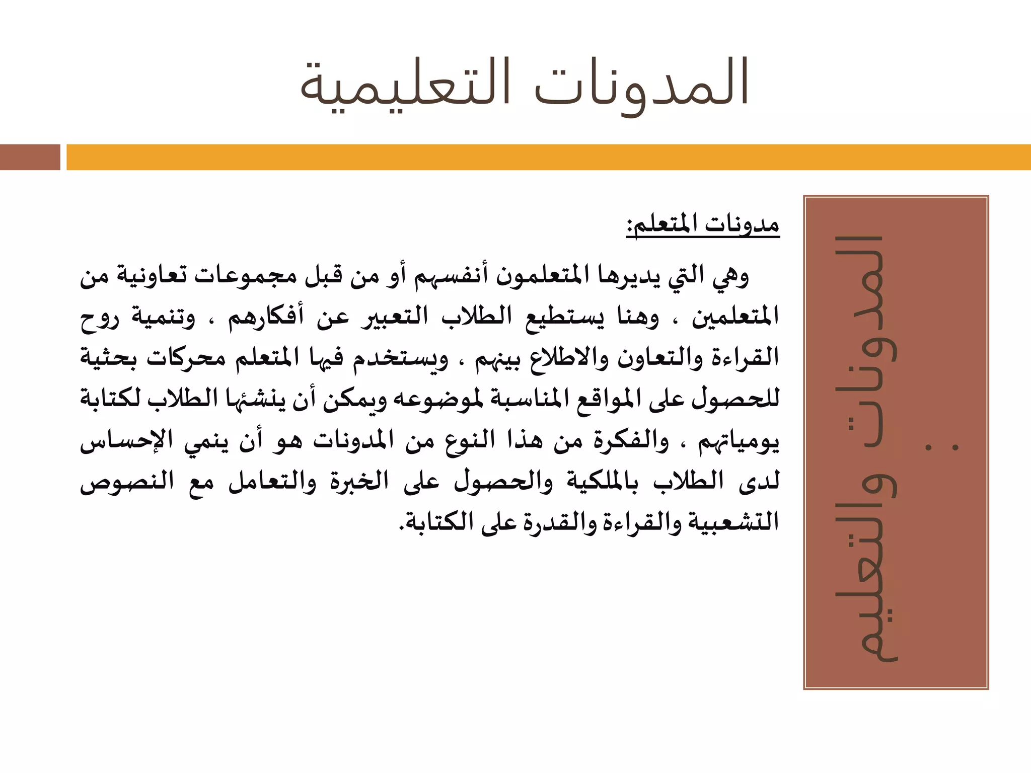 المدونات التعليمية 
المدونات والتعليم 
: 
مدونات المتعلم: 
وهي التي يديرها المتعلمون أنفسهم أو من قبل مجموعات تعا ونية من 
المتعلمين ، وهنا يستطيع الطلاب التعبير عن أفكارهم ، وتنمية روح 
القراءة والتعاون والاطلاع بينهم ، ويستخدم فيها المتعلم مح ركات بحثية 
للحصول على المواقع المناسبة لموضوعه ويمكن أن ينشئها الطلاب لكتابة 
يومياتهم ، والفكرة من هذا النوع من المدونات هو أن ينمي الإحساس 
لدى الطلاب بالملكية والحصول على الخبرة والتعامل مع النص وص 
التشعبية والقراءة والقدرة على الكتابة. 
 