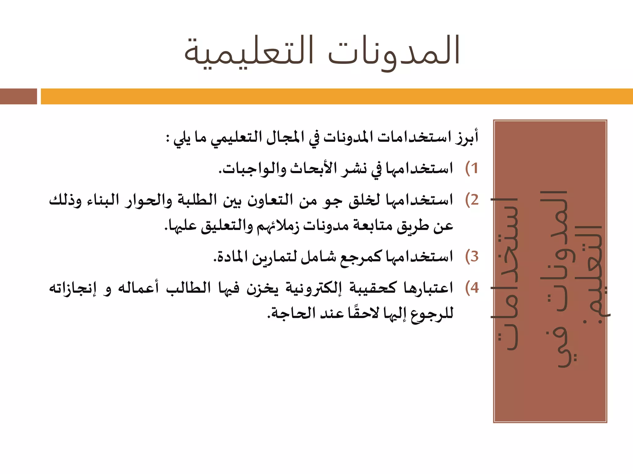 المدونات التعليمية 
استخدامات 
المدونات في 
التعليم: 
أبرز استخداماتالمدوناتفي المجال التعليمي ما يلي : 
1) استخدامها في نشر الأبحاثوالواجبات. 
2) استخدامها لخلق جو من التعاون بين الطلبة والحوار البناء وذلك 
عن طريق متابعة مدوناتزملائهم والتعليق عليها. 
3) استخدامها كمرجعشامل لتمارين المادة. 
4) اعتبارها كحقيبة إلكترونية يخزن فيها الطالب أعماله و إنجازاته 
لاحق عند الحاجة. 
للرجوع إليها ا 
 