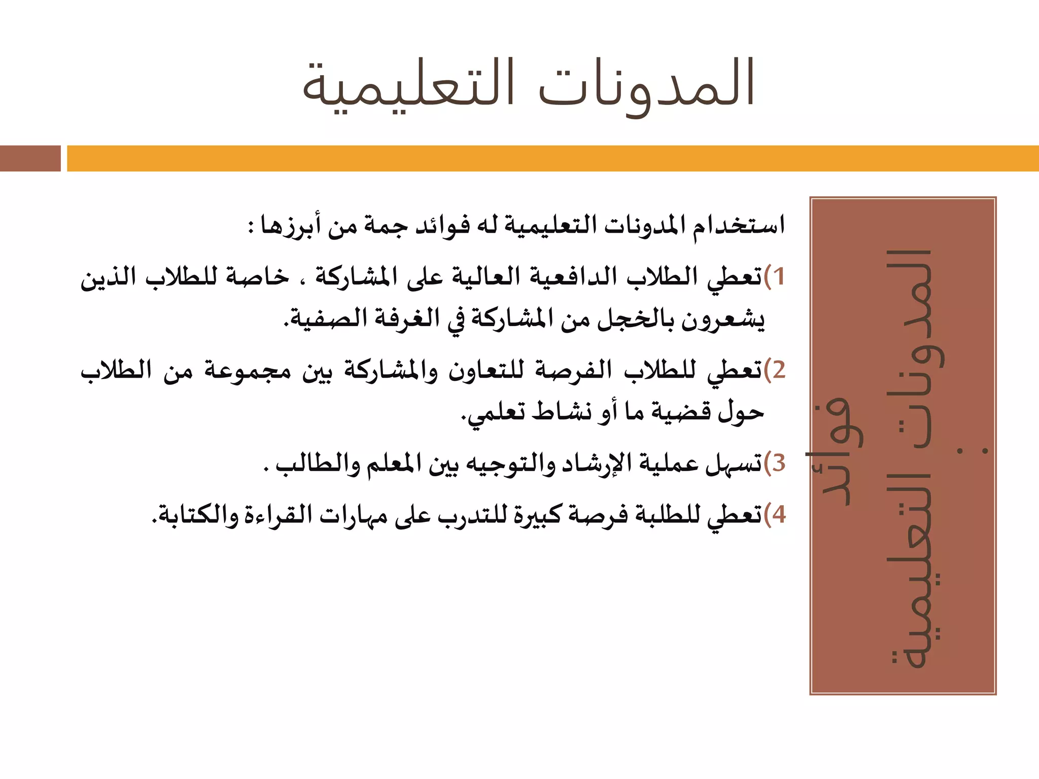 المدونات التعليمية 
فوائد 
المدونات التعليمية 
: 
استخدام المدوناتالتعليمية له فوائد جمة من أبرزها : 
1)تعطي الطلاب الدافعية العالية على المشاركة ، خاصة للطلاب الذين 
يشعرون بالخجل من المشاركة في الغرفة الصفية. 
2)تعطي للطلاب الفرصة للتعاون والمشاركة بين مجموعة من الطلاب 
حول قضية ما أو نشاطتعلمي. 
3)تسهل عملية الإرشاد والتوجيه بين المعلم والطالب. 
4)تعطي للطلبة فرصة كبيرة للتدربعلى مهاراتالقراءة والكتابة. 
 