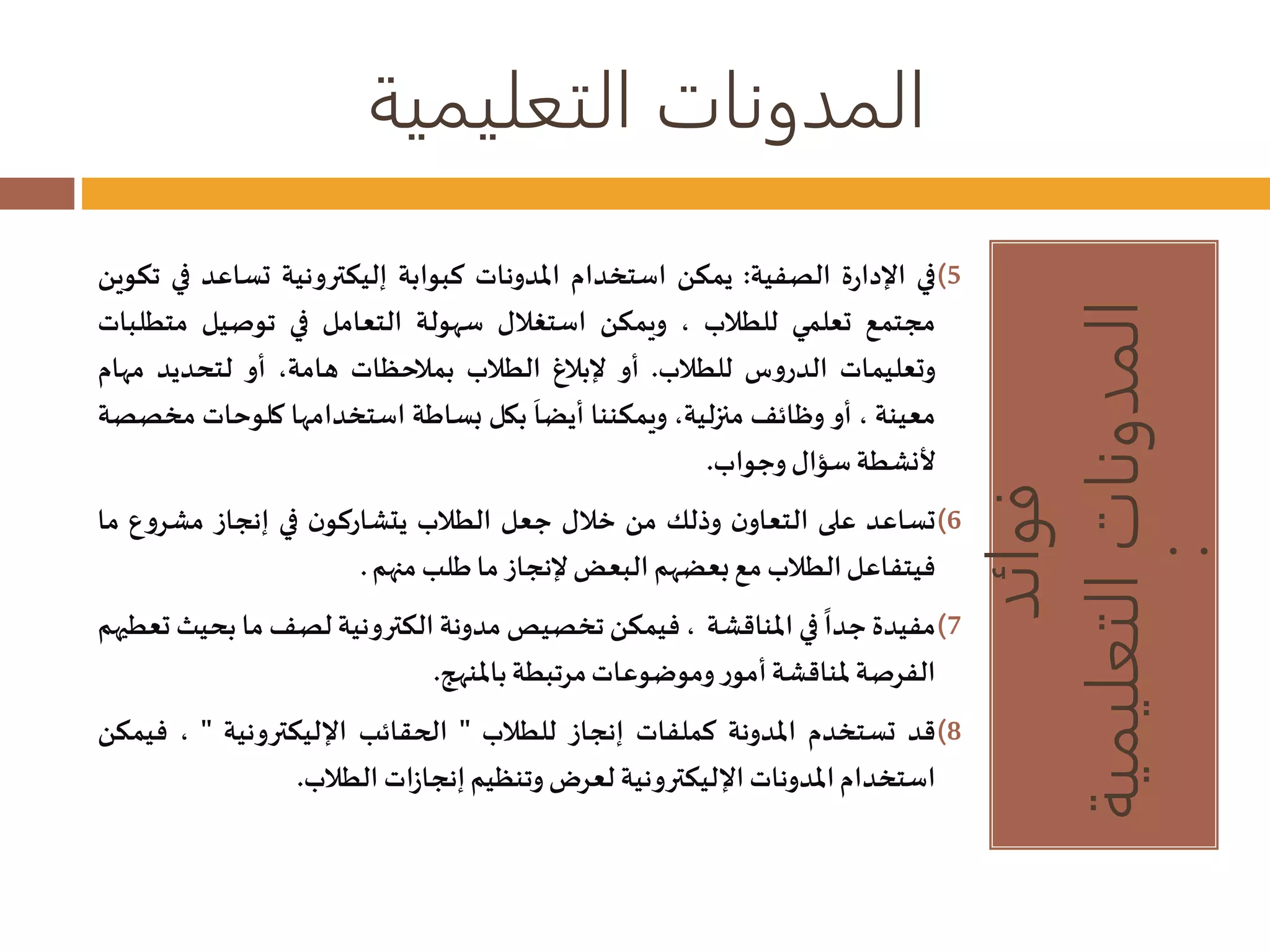 المدونات التعليمية 
فوائد 
المدونات التعليمية 
: 
5)في الإدارة الصفية: يمكن استخدام المدونات كبوابة إليكترونية تساعد في تكوين 
مجتمع تعلمي للطلاب ، ويمكن استغلال سهولة التعامل في توصيل متطلبات 
وتعليمات الدروس للطلاب. أو لإبلاغ الطلاب بملاحظات هامة، أو لتحديد مهام 
معينة ، أو وظائفمنزلية، ويمكننا 
أيضا بكل بساطة استخدامها كلوحات مخصصة 
لأنشطةسؤال وجواب. 
6)تساعد على التعاون وذلك من خلال جعل الطلاب يتشاركون في إنجاز مشروع ما 
فيتفاعل الطلابمع بعضهم البعضلإنجاز ما طلبمنهم . 
7)مفيدة 
جدا في المناقشة ، فيمكن تخصيصمدونة الكترونية لصفما بحيثتعطيهم 
الفرصة لمناقشة أمور وموضوعاتمرتبطة بالمنهج. 
8)قد تستخدم المدونة كملفات إنجاز للطلاب " الحقائب الإليكترونية " ، فيمكن 
استخدام المدوناتالإليكترونية لعرضوتنظيم إنجازاتالطلاب. 
 