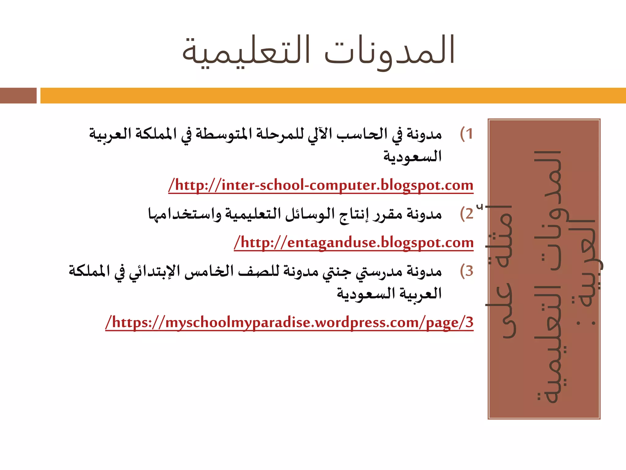المدونات التعليمية 
أمثلة على 
المدونات التعليمية 
العربية : 
1) مدونة في الحاسب الآلي للمرحلة المتوسطة في المملكة العربية 
السعودية 
/http://inter-school-computer.blogspot.com 
2) مدونة مقرر إنتاج الوسائل التعليمية واستخدامها 
/http://entaganduse.blogspot.com 
3) مدونة مدرستي جنتي مدونة للصف الخامس الإبتدائي في المملكة 
العربية السعودية 
/https://myschoolmyparadise.wordpress.com/page/3 
 