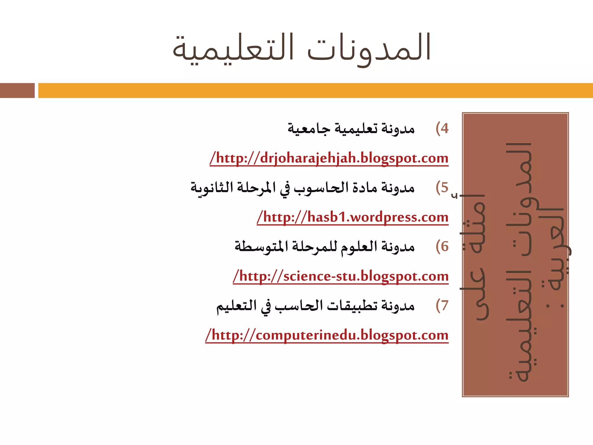 المدونات التعليمية 
أمثلة على 
المدونات التعليمية 
العربية : 
4) مدونة تعليمية جامعية 
/http://drjoharajehjah.blogspot.com 
5) مدونة مادة الحاسوب في المرحلة الثانوية 
/http://hasb1.wordpress.com 
6) مدونة العلوم للمرحلة المتوسطة 
/http://science-stu.blogspot.com 
7) مدونة تطبيقات الحاسب في التعليم 
/http://computerinedu.blogspot.com 
 