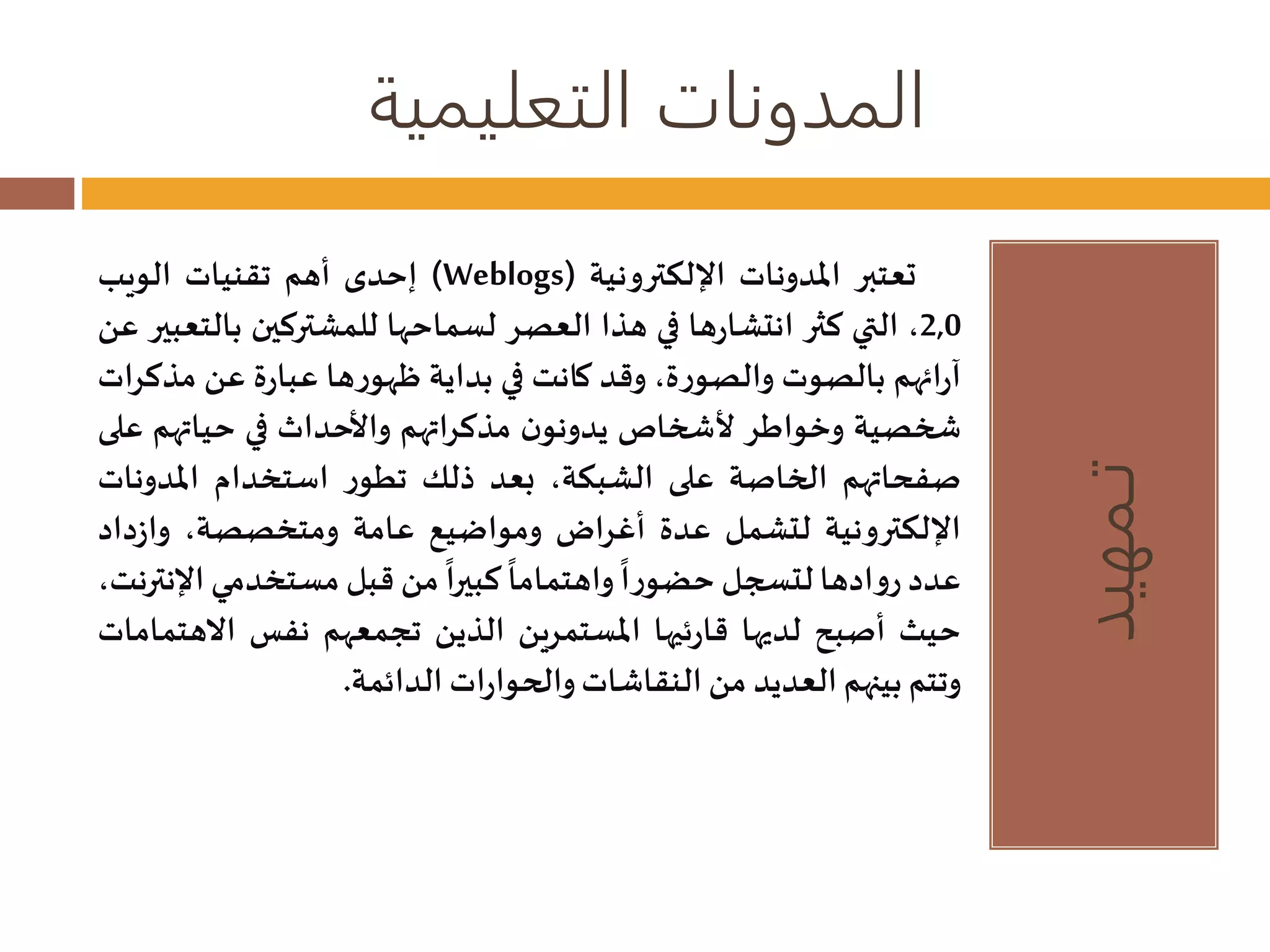 المدونات التعليمية 
تـمهيد 
إحدى أهم تقنيات الويب )Weblogs( تعتبر المدونات الإلكترونية 
2,0 ، التي كثر انتشارها في هذا العصر لسماحها للمشتركين بالتعبير عن 
آرائهم بالصوت والصورة، وقد كانت في بداية ظهورها عبارة عن مذكرات 
شخصية وخواطر لأشخاصيدونون مذكراتهم والأحداث في حياتهم على 
صفحاتهم الخاصة على الشبكة، بعد ذلك تطور استخدام المدونات 
الإلكترونية لتشمل عدة أغراض ومواضيع عامة ومتخصصة، وازداد 
عدد روادها لتسجل 
حضورا 
واهتماما 
كبيرا من قبل مستخدمي الإنترنت، 
حيث أصبح لديها قارئيها المستمرين الذين تجمعهم نفس الاهتمامات 
وتتم بينهم العديد من النقاشاتوالحوارات الدائمة. 
 