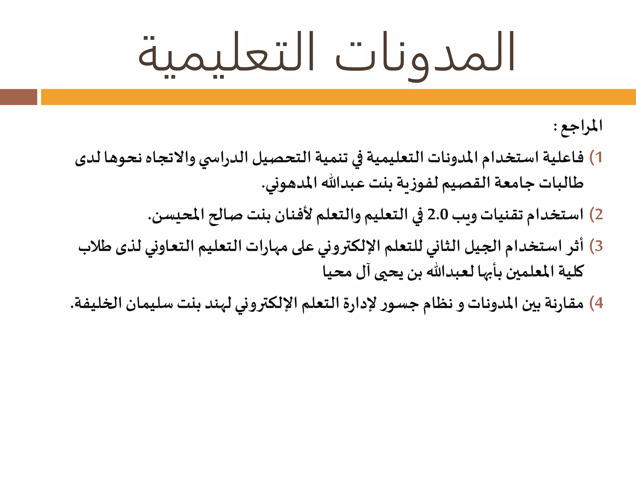 المدونات التعليمية 
المراجع : 
1) فاعلية استخدام المدونات التعليمية في تنمية التحصيل الدراس ي والاتجاه نحوها لدى 
طالبات جامعة القصيم لفوزية بنت عبدالله المدهوني. 
2) استخدام تقنيات ويب 2.0 في التعليم والتعلم لأفنان بنت صالح المحيسن. 
3) أثر استخدام الجيل الثاني للتعلم الإلكتروني على مهارات التعليم التعاوني لذى طلاب 
كلية المعلمين بأبها لعبدالله بن يحيى آل محيا 
4) مقارنة بين المدونات و نظام جسور لإدارة التعلم الإلكتروني لهند بنت سليمان الخليفة. 
 