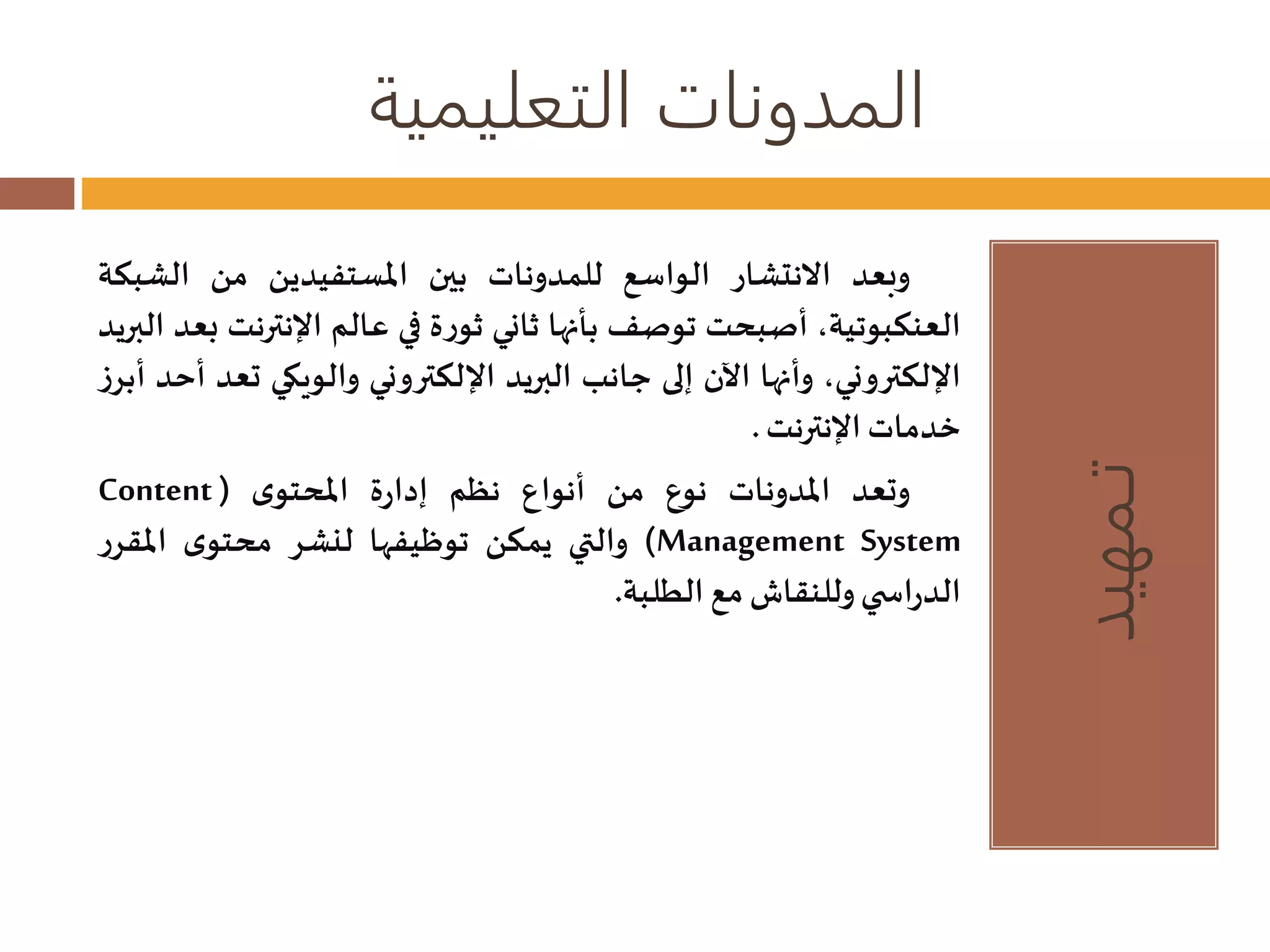 المدونات التعليمية 
تـمهيد 
وبعد الانتشار الواسع للمدونات بين المستفيدين من الشبكة 
العنكبوتية، أصبحت توصف بأنها ثاني ثورة في عالم الإنترنت بعد البريد 
الإلكتروني، وأنها الآن إلى جانب البريد الإلكتروني والويكي تعد أحد أبرز 
خدماتالإنترنت. 
Content ( وتعد المدونات نوع من أنواع نظم إدارة المحتوى 
والتي يمكن توظيفها لنشر محتوى المقرر )Management System 
الدراس ي وللنقاشمع الطلبة. 
 