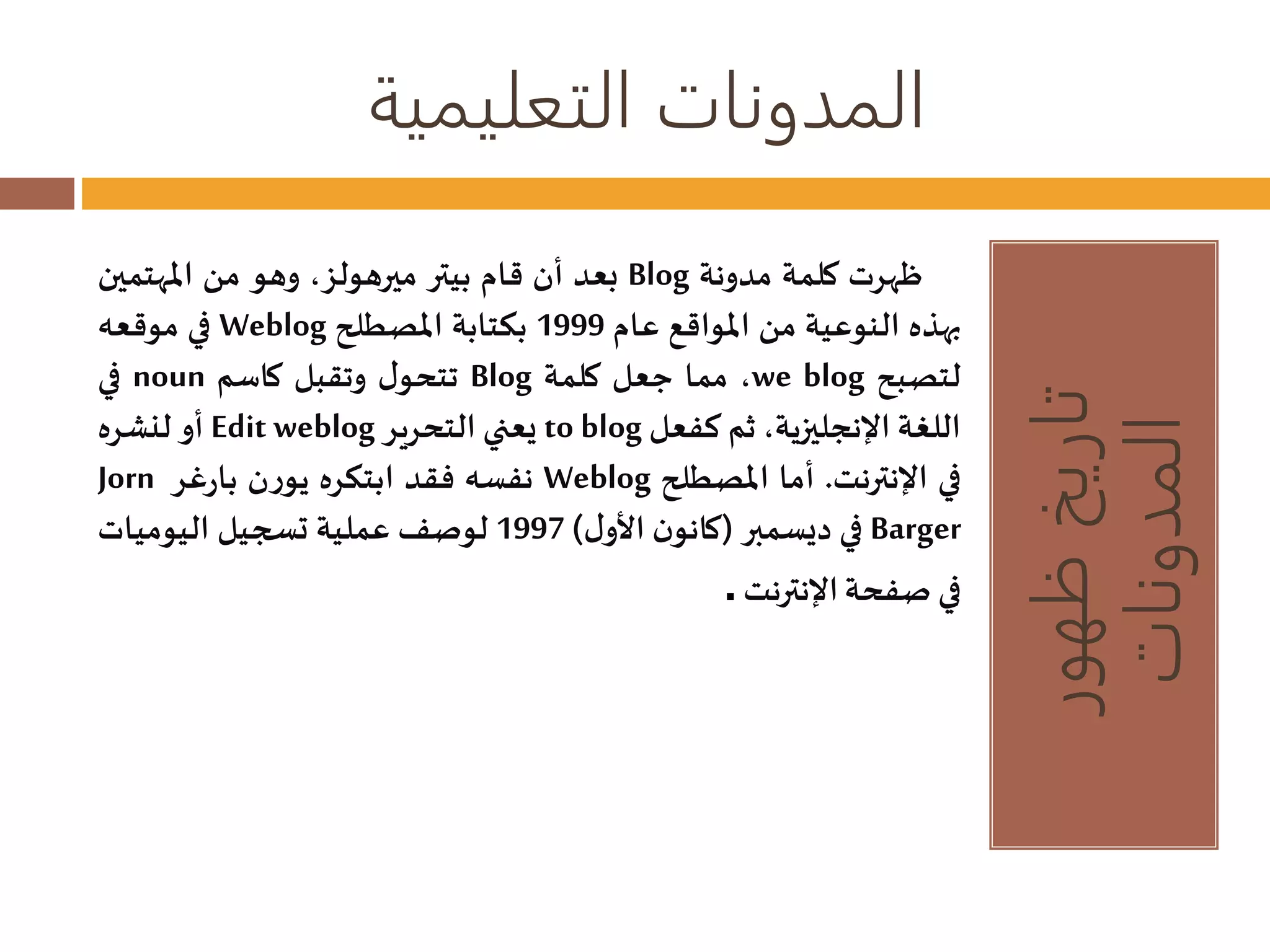 المدونات التعليمية 
تاريخ ظهور 
المدونات 
بعد أن قام بيتر ميرهولز، وهو من المهتمين Blog ظهرت كلمة مدونة 
في موقعه Weblog بهذه النوعية من المواقع عام 1999 بكتابة المصطلح 
في noun تتحول وتقبل كاسم Blog مما جعل كلمة ،we blog لتصبح 
أو لنشره Edit weblog يعني التحرير to blog اللغة الإنجليزية، ثم كفعل 
Jorn نفسه فقد ابتكره يورن بارغر Weblog في الإنترنت. أما المصطلح 
في ديسمبر )كانون الأول ( 1997 لوصفعملية تسجيل اليوميات Barger 
فيصفحة الإنترنت. 
 