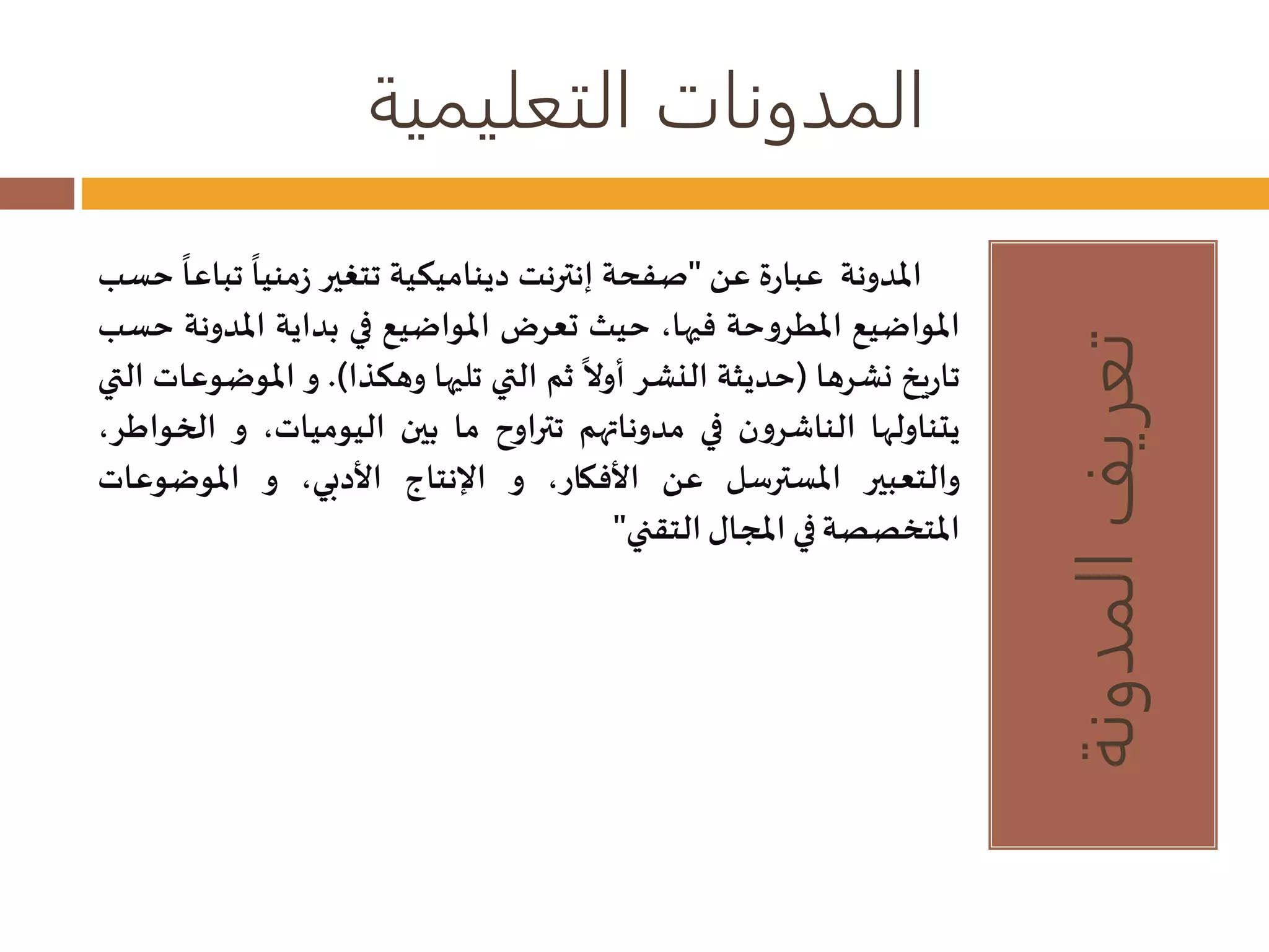 المدونات التعليمية 
تعريف المدونة 
المدونة عبارة عن "صفحة إنترنت ديناميكية تتغير 
زمنيا ت 
باعا حسب 
المواضيع المطروحة فيها، حيث تعرضالمواضيع في بداية المدونة حسب 
تاريخ نشرها )حديثة النشر 
أولا ثم التي تليها وهكذا(. و الموضوعات التي 
يتناولها الناشرون في مدوناتهم تتراوح ما بين اليوميات، و الخواطر، 
والتعبير المسترسل عن الأفكار، و الإنتاج الأدبي، و الموضوعات 
المتخصصة في المجال التقني" 
 