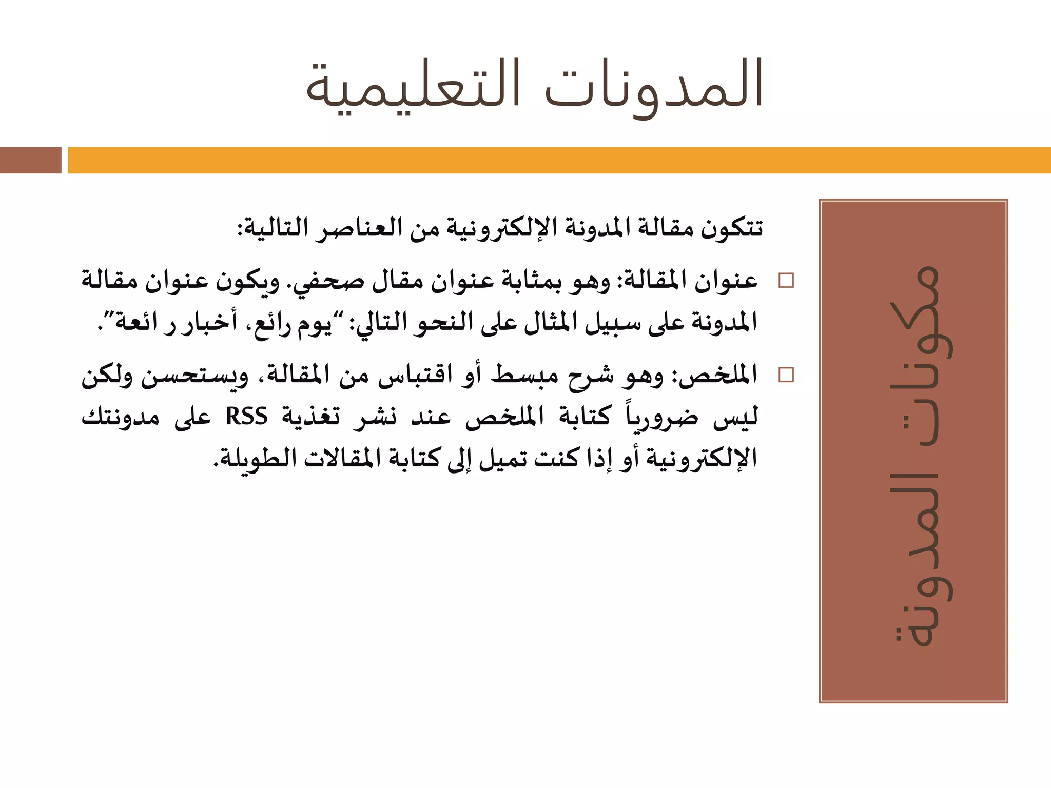 المدونات التعليمية 
مكونات المدونة 
تتكون مقالة المدونة الإلكترونية من العناصر التالية: 
عنوان المقالة: وهو بمثابة عنوان مقالصحفي. ويكون عنوان مقالة  
المدونة على سبيل المثال على النحو التالي: “يوم رائع، أخبار ر ائعة”. 
الملخص: وهو شرح مبسط أو اقتباس من المقالة، ويستحسن ولكن  
ليس 
على مدونتك RSS ضروريا كتابة الملخص عند نشر تغذية 
الإلكترونية أو إذا كنتتميل إلى كتابة المقالاتالطويلة. 
 