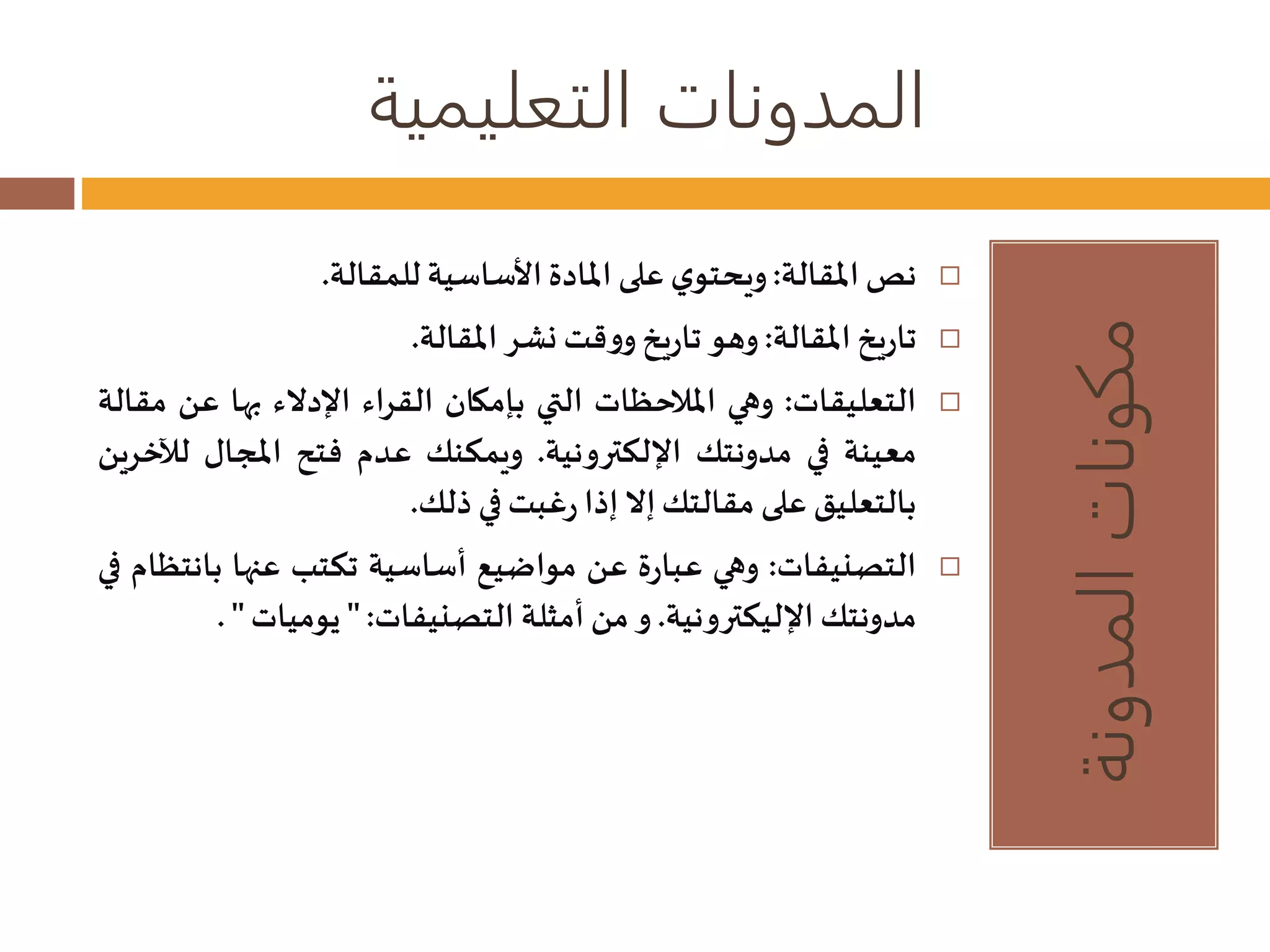 المدونات التعليمية 
مكونات المدونة 
نصالمقالة: ويحتوي على المادة الأساسية للمقالة.  
تاريخ المقالة: وهو تاريخ ووقتنشر المقالة.  
التعليقات: وهي الملاحظات التي بإمكان القراء الإدلاء بها عن مقالة  
معينة في مدونتك الإلكترونية. ويمكنك عدم فتح المجال ل لخرين 
بالتعليق على مقالتكإلا إذا رغبتفي ذلك. 
التصنيفات: وهي عبارة عن مواضيع أساسية تكتب عنها بانتظام في  
مدونتكالإليكترونية. و من أمثلة التصنيفات: " يوميات" . 
 