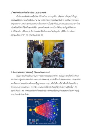 2.โครงงานพัฒนาเครื่องมือ (Tools Development) 
เป็นโครงงานเพื่อพัฒนาเครื่องมือมาใช้ช่วยสร้างงานประยุกต์ต่าง ๆ ซึ่งโดยส่วนใหญ่จะเป็นในรูป ซอฟต์แวร์ ตัวอย่างของเครื่องมือช่วยงาน เช่น ซอฟต์แวร์วาดรูป ซอฟต์แวร์พิมพ์งาน ซอฟต์แวร์ช่วยการมอง วัตถุในมุมต่าง ๆ เป็นต้น สาหรับซอฟต์แวร์เพื่อการพิมพ์งานนั้นสร้างขึ้นเป็นโปรแกรมประมวลผลภาษา ซึ่งจะ เป็นเครื่องมือให้เราใช้งานในงานพิมพ์ต่าง ๆ บนเครื่องคอมพิวเตอร์เป็นไปได้โดยง่าย ซึ่งรูปที่ได้สามารถ นาไปใช้งานต่าง ๆ ได้มากมาย สาหรับซอฟต์แวร์ช่วยในการมองวัตถุในมุมต่าง ๆ ใช้สาหรับช่วยในการ ออกแบบสิ่งของต่าง ๆ เช่น โปรแกรมประเภท 3D 
3. โครงงานประเภทจาลองทฤษฎี (Theory Experiment) 
เป็นโครงงานใช้คอมพิวเตอร์ในการจาลองการทดลองของสาขาต่าง ๆ เป็นโครงงานที่ผู้ทาต้องศึกษา รวบรวมความรู้ หลักการ ข้อเท็จจริงและแนวความคิดต่าง ๆ อย่างลึกซึ้งในเรื่องที่ต้องการศึกษา แล้วเสนอเป็น แนวคิด แบบจาลอง หลักการ ซึ่งอาจอยู่ในรูปของสมการ สูตร หรือคาอธิบายก็ได้ พร้อมทั้งนาเสนอวิธีการ จาลองทฤษฎีด้วยคอมพิวเตอร์ การทาโครงงานประเภทนี้มีจุดสาคัญอยู่ที่ผู้ทาต้องมีความรู้เรื่องนั้น ๆ เป็น อย่างดี ตัวอย่าง เช่น การทดลองเรื่องการไหลของเหลว การทดลองเรื่องพฤติกรรมของปลาอโรวาน่า ทฤษฎี การแบ่งแยกดีเอ็นเอ เป็นต้น 
 