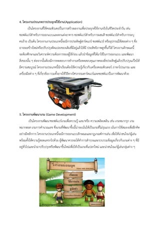 4. โครงงานประเภทการประยุกต์ใช้งาน(Application) 
เป็นโครงงานที่ใช้คอมพิวเตอร์ในการสร้างผลงานเพื่อประยุกต์ใช้งานจริงในชีวิตประจาวัน เช่น ซอฟต์แวร์สาหรับการออกแบบและตกแต่งอาคาร ซอฟต์แวร์สาหรับการผสมสี ซอฟต์แวร์สาหรับการระบุ คนร้าย เป็นต้น โครงงานงานประเภทนี้จะมีการประดิษฐ์ฮาร์ดแวร์ ซอฟต์แวร์ หรืออุปกรณ์ใช้สอยต่าง ๆ ซึ่ง อาจจะสร้างใหม่หรือปรับปรุงดัดแปลงของเดิมที่มีอยู่แล้วให้มี ประสิทธิภาพสูงขึ้นก็ได้ โครงงานลักษณะนี้ จะต้องศึกษาและวิเคราะห์ความต้องการของผู้ใช้ก่อน แล้วนาข้อมูลที่ได้มาใช้ในการออกแบบ และพัฒนา สิ่งของนั้น ๆ ต่อจากนั้นต้องมีการทดสอบการทางานหรือทดสอบคุณภาพของสิ่งประดิษฐ์แล้วปรับปรุงแก้ไขให้ มีความสมบูรณ์ โครงงานประเภทนี้นักเรียนต้องใช้ความรู้เกี่ยวกับเครื่องคอมพิวเตอร์ ภาษาโปรแกรม และ เครื่องมือต่าง ๆ ที่เกี่ยวข้อง รวมทั้งอาจใช้วิธีทางวิศวกรรมฮาร์ดแวร์และซอฟต์แวร์ในการพัฒนาด้วย 
5. โครงงานพัฒนาเกม (Game Development) 
เป็นโครงงานพัฒนาซอฟต์แวร์เกมเพื่อความรู้ และ/หรือ ความเพลิดเพลิน เช่น เกมหมากรุก เกม หมากฮอส เกมการคานวณเลข ซึ่งเกมที่พัฒนาขึ้นนี้น่าจะเน้นให้เป็นเกมที่ไม่รุนแรง เน้นการใช้สมองเพื่อฝึกคิด อย่างมีหลักการ โครงงานประเภทนี้จะมีการออกแบบลักษณะและกฎเกณฑ์การเล่น เพื่อให้น่าสนใจเก่ผู้เล่น พร้อมทั้งให้ความรู้สอดแทรกไปด้วย ผู้พัฒนาควรจะได้ทาการสารวจและรวบรวมข้อมูลเกี่ยวกับเกมต่าง ๆ ที่มี อยู่ทั่วไปและนามาปรับปรุงหรือพัฒนาขึ้นใหม่เพื่อให้เป็นเกมที่แปลกใหม่ และน่าสนใจแก่ผู้เล่นกลุ่มต่าง ๆ 
