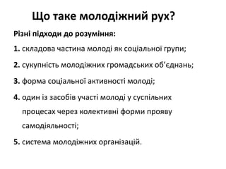 Що таке молодіжний рух? 
Різні підходи до розуміння: 
1. складова частина молоді як соціальної групи; 
2. сукупність молодіжних громадських об’єднань; 
3. форма соціальної активності молоді; 
4. один із засобів участі молоді у суспільних 
процесах через колективні форми прояву 
самодіяльності; 
5. система молодіжних організацій. 
 