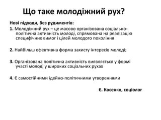 Що таке молодіжний рух? 
Нові підходи, без рудиментів: 
1. Молодіжний рух – це масово організована соціально- 
політична активність молоді, спрямована на реалізацію 
специфічних вимог і цілей молодого покоління 
2. Найбільш ефективна форма захисту інтересів молоді; 
3. Організована політична активність виявляється у формі 
участі молоді у широких соціальних рухах 
4. Є самостійними ідейно-політичними утвореннями 
Є. Косенко, соціолог 
 