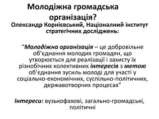 Молодіжна громадська 
організація? 
Олександр Корнієвський, Націоналний інститут 
стратегічних досліджень: 
“Молодіжна організація – це добровільне 
об’єднання молодих громадян, що 
утворюється для реалізації і захисту їх 
різнобічних колективних інтересів з метою 
об’єднання зусиль молоді для участі у 
соціально-економічних, суспільно-політичних, 
державотворчих процесах” 
Інтереси: вузькофахові, загально-громадські, 
політичні 
 