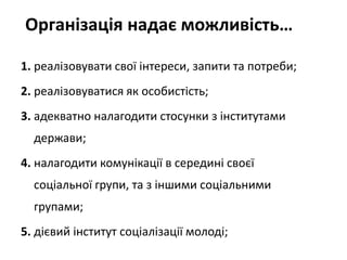 Організація надає можливість… 
1. реалізовувати свої інтереси, запити та потреби; 
2. реалізовуватися як особистість; 
3. адекватно налагодити стосунки з інститутами 
держави; 
4. налагодити комунікації в середині своєї 
соціальної групи, та з іншими соціальними 
групами; 
5. дієвий інститут соціалізації молоді; 
 