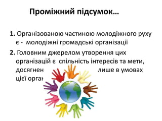 Проміжний підсумок… 
1. Організованою частиною молодіжного руху 
є - молодіжні громадські організації 
2. Головним джерелом утворення цих 
організацій є спільність інтересів та мети, 
досягнення яких можливе лише в умовах 
цієї організації 
 