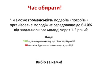 Час обирати! 
Чи зможе громадськість подвоїти (потроїти) 
організоване молодіжне середовище до 6-10% 
від загально числа молоді через 1-2 роки? 
Якщо: 
ТАК – демократичному суспільству бути  
Ні – совок і диктатура житимуть далі  
Вибір за нами! 
