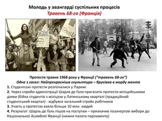 Молодь у авангарді суспільних процесів 
Травень 68-го (Франція) 
Протести травня 1968 року у Франції (“травень 68-го”) 
Одне з гасел: Найпрекрасніша скульптура – бруківка в морду мента 
1. Студентські протести розпочалися у Парижі 
2. Через спроби адміністрації Шарля де Голя пригасити протести міліцейськими 
діями (бійка студентів з міліцією у Латинському кварталі (традиційний 
студентський квартал) - відбувся загальний страйк робітників 
3. Участь у протестах взяло більше 10 млн. людей 
4. Результат: Шарль де Голь пішов на поступки – призначив позачергові вибори до 
Національної Асамблеї Франції (нижня палата парламенту) 
 