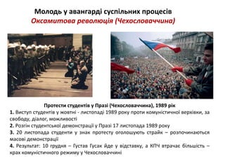 Молодь у авангарді суспільних процесів 
Оксамитова революція (Чехословаччина) 
Протести студентів у Празі (Чехословаччина), 1989 рік 
1. Виступ студентів у жовтні - листопаді 1989 року проти комуністичної верхівки, за 
свободу, діалог, можливості 
2. Розгін студентської демонстрації у Празі 17 листопада 1989 року 
3. 20 листопада студенти у знак протесту оголошують страйк – розпочинаються 
масові демонстрації 
4. Результат: 10 грудня – Густав Гусак йде у відставку, а КПЧ втрачає більшість – 
крах комуністичного режиму у Чехословаччині 
 