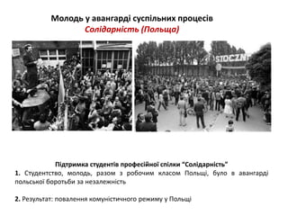 Молодь у авангарді суспільних процесів 
Солідарність (Польща) 
Підтримка студентів професійної спілки “Солідарність” 
1. Студентство, молодь, разом з робочим класом Польщі, було в авангарді 
польської боротьби за незалежність 
2. Результат: повалення комуністичного режиму у Польщі 
 