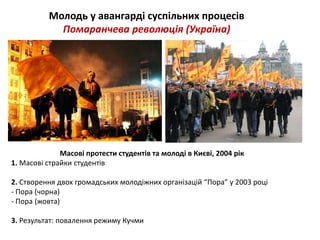 Молодь у авангарді суспільних процесів 
Помаранчева революція (Україна) 
Масові протести студентів та молоді в Києві, 2004 рік 
1. Масові страйки студентів 
2. Створення двох громадських молодіжних організацій “Пора” у 2003 році 
- Пора (чорна) 
- Пора (жовта) 
3. Результат: повалення режиму Кучми 
 