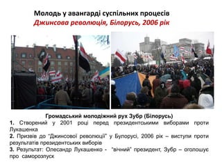 Молодь у авангарді суспільних процесів 
Джинсова революція, Білорусь, 2006 рік 
Громадський молодіжний рух Зубр (Білорусь) 
1. Створений у 2001 році перед президентськими виборами проти 
Лукашенка 
2. Призвів до “Джинсової революції” у Булорусі, 2006 рік – виступи проти 
результатів президентських виборів 
3. Результат: Олесандр Лукашенко - “вічний” президент, Зубр – оголошує 
про саморозпуск 
 