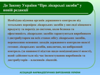 До Закону України “Про лікарські засоби” у 
новій редакції 
Необхідна відмова органів державного контролю від 
тотальних перевірок лікарських засобів у вигляді кінцевого 
продукту та перехід до системи, коли безпека та 
ефективність лікарських засобів гарантуються виробником 
і дистрибутором на всіх етапах обігу лікарських засобів, 
перенесення основних заходів державного контролю якості 
готових лікарських засобів, виключно, на вибірковий 
контроль (за наявності підстав щодо невідповідності якості), 
який здійснюється під час інспектування виробників та 
дистрибуторів – власників ліцензій. 
АСОЦІАЦІЯ ФАРМАЦЕВТИЧНИХ ВИРОБНИКІВ УКРАЇНИ 
 