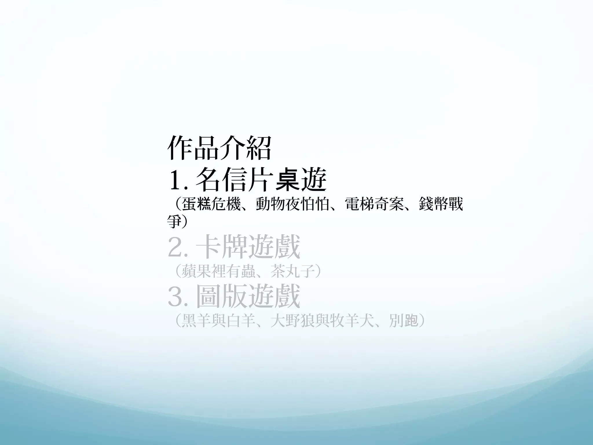 作品介紹 
1.名信片桌遊 
（蛋糕危機、動物夜怕怕、電梯奇案、錢幣戰 
爭） 
2.卡牌遊戲 
（蘋果裡有蟲、茶丸子） 
3.圖版遊戲 
（黑羊與白羊、大野狼與牧羊犬、別跑） 
 