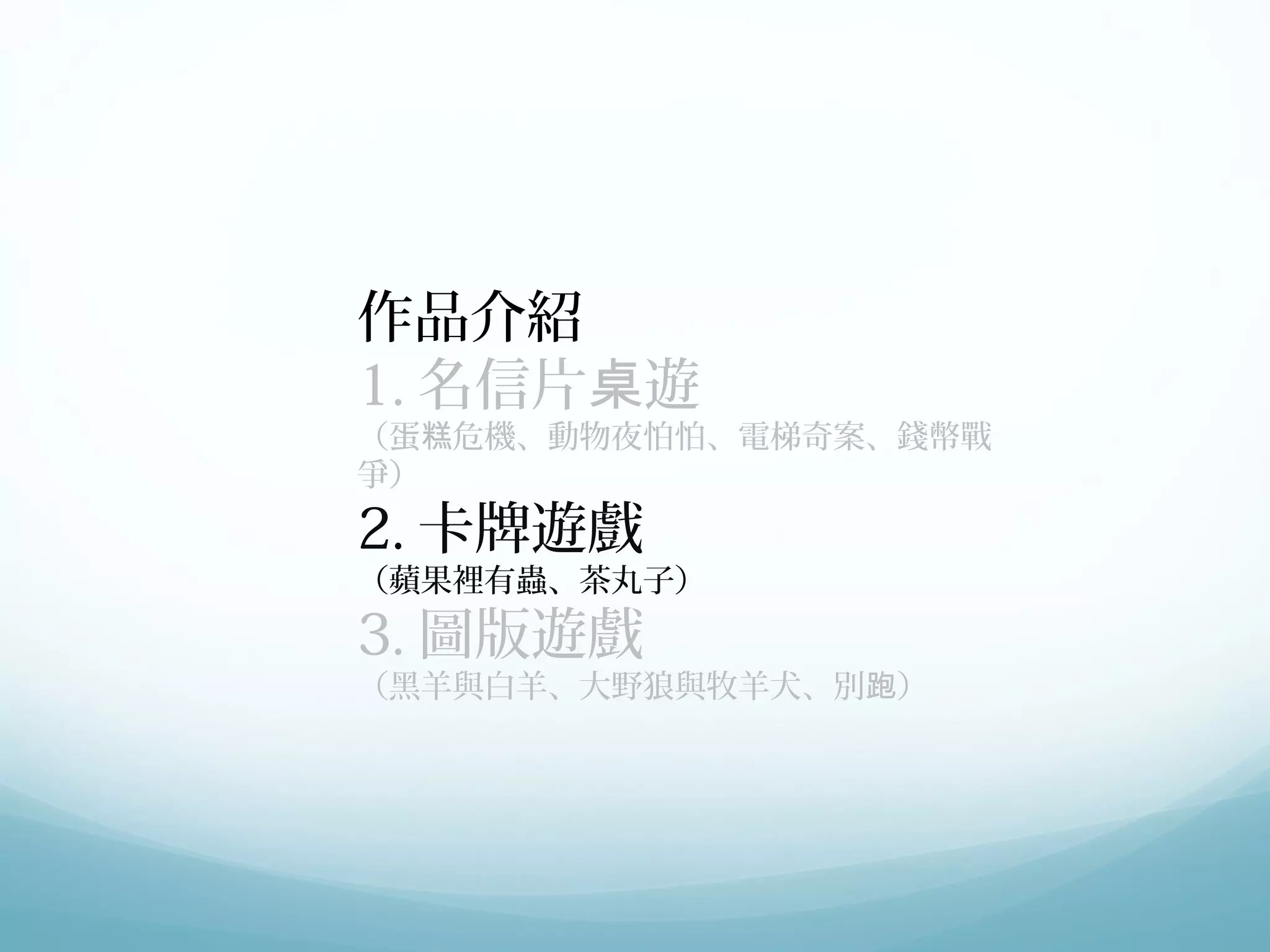 作品介紹 
1.名信片桌遊 
（蛋糕危機、動物夜怕怕、電梯奇案、錢幣戰 
爭） 
2.卡牌遊戲 
（蘋果裡有蟲、茶丸子） 
3.圖版遊戲 
（黑羊與白羊、大野狼與牧羊犬、別跑） 
 