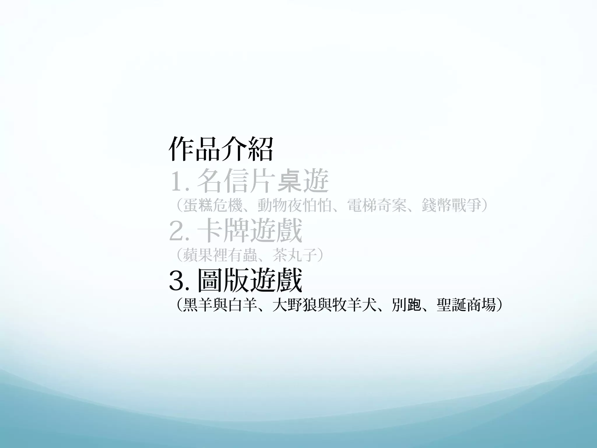 作品介紹 
1.名信片桌遊 
（蛋糕危機、動物夜怕怕、電梯奇案、錢幣戰爭） 
2.卡牌遊戲 
（蘋果裡有蟲、茶丸子） 
3.圖版遊戲 
（黑羊與白羊、大野狼與牧羊犬、別跑、聖誕商場） 
 