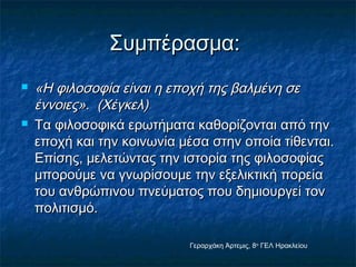 ΣΣυυμμππέέρραασσμμαα:: 
 «ΗΗ φφιιλλοοσσοοφφίίαα εείίννααιι ηη εεπποοχχήή ττηηςς ββααλλμμέέννηη σσεε 
έέννννοοιιεεςς».. ((ΧΧέέγγκκεελλ)) 
 ΤΤαα φφιιλλοοσσοοφφιικκάά εερρωωττήήμμαατταα κκααθθοορρίίζζοοννττααιι ααππόό ττηηνν 
εεπποοχχήή κκααιι ττηηνν κκοοιιννωωννίίαα μμέέσσαα σσττηηνν οοπποοίίαα ττίίθθεεννττααιι.. 
ΕΕππίίσσηηςς,, μμεελλεεττώώννττααςς ττηηνν ιισσττοορρίίαα ττηηςς φφιιλλοοσσοοφφίίααςς 
μμπποορροούύμμεε νναα γγννωωρρίίσσοουυμμεε ττηηνν εεξξεελλιικκττιικκήή πποορρεείίαα 
ττοουυ ααννθθρρώώππιιννοουυ ππννεεύύμμααττοοςς πποουυ δδηημμιιοουυρργγεείί ττοονν 
πποολλιιττιισσμμόό.. 
Γεραρχάκη Άρτεμις, 8ο ΓΕΛ Ηρακλείου 
 