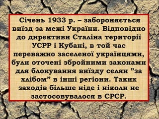 Січень 1933 р. – забороняється 
виїзд за межі України. Відповідно 
до директиви Сталіна території 
УСРР і Кубані, в той час 
переважно заселеної українцями, 
були оточені збройними законами 
для блокування виїзду селян ”за 
хлібом” в інші регіони. Таких 
заходів більше ніде і ніколи не 
застосовувалося в СРСР. 
 