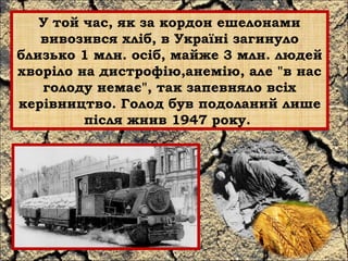 У той час, як за кордон ешелонами 
вивозився хліб, в Україні загинуло 
близько 1 млн. осіб, майже 3 млн. людей 
хворіло на дистрофію,анемію, але "в нас 
голоду немає", так запевняло всіх 
керівництво. Голод був подоланий лише 
після жнив 1947 року. 
 
