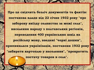 Про це свідчить безліч документів та фактів: 
постанова влади від 22 січня 1932 року "про 
заборону виїзду селянства за межі села", 
виселення народу з полтавських регіонів, 
переведення 400 українських шкіл на 
російську мову, введені "чорні дошки", 
припинилася українізація, постанови 1932 року 
"забирати картоплю у населення", "прекратить 
постачу товаров в села". 
 