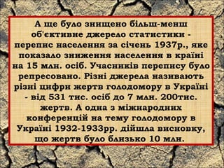 А ще було знищено більш-менш 
об'єктивне джерело статистики - 
перепис населення за січень 1937р., яке 
показало зниження населення в країні 
на 15 млн. осіб. Учасників перепису було 
репресовано. Різні джерела називають 
різні цифри жертв голодомору в Україні 
- від 531 тис. осіб до 7 млн. 200тис. 
жертв. А одна з міжнародних 
конференцій на тему голодомору в 
Україні 1932-1933рр. дійшла висновку, 
що жертв було близько 10 млн. 
 