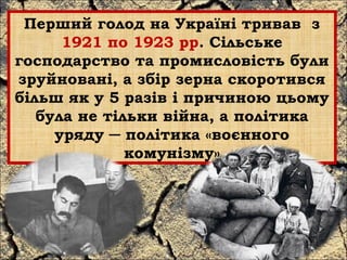 Перший голод на Україні тривав з 
1921 по 1923 рр. Сільське 
господарство та промисловість були 
зруйновані, а збір зерна скоротився 
більш як у 5 разів і причиною цьому 
була не тільки війна, а політика 
уряду ─ політика «воєнного 
комунізму» 
 