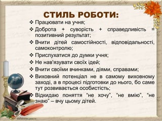СТИЛЬ РОБОТИ: 
 Працювати на учня; 
 Доброта + суворість + справедливість = 
позитивний результат; 
 Вчити дітей самостійності, відповідальності, 
самоконтролю; 
 Прислухатися до думки учня; 
 Не нав'язувати своїх ідей; 
 Вчити своїми вчинками, діями, справами; 
 Виховний потенціал не в самому виховному 
заході, а в процесі підготовки до нього, бо саме 
тут розвивається особистість; 
 Відкидаю поняття “не хочу”, “не вмію”, “не 
знаю” – вчу цьому дітей. 
 